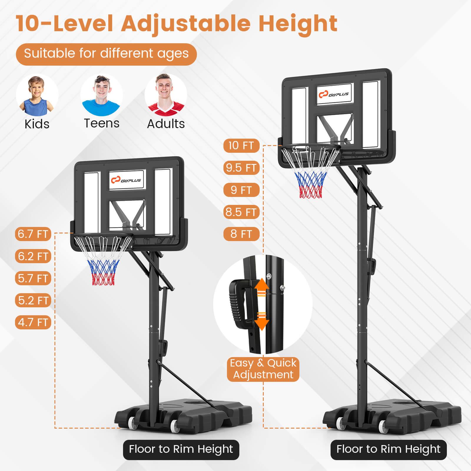 10-Level Adjustable Height  
Suitable for different ages  

Kids  
Teens  
Adults  

6.7 FT  
6.2 FT  
5.7 FT  
5.2 FT  
4.7 FT  

10 FT  
9.5 FT  
9 FT  
8.5 FT  
8 FT  

Easy & Quick Adjustment  

Floor to Rim Height  
Floor to Rim Height