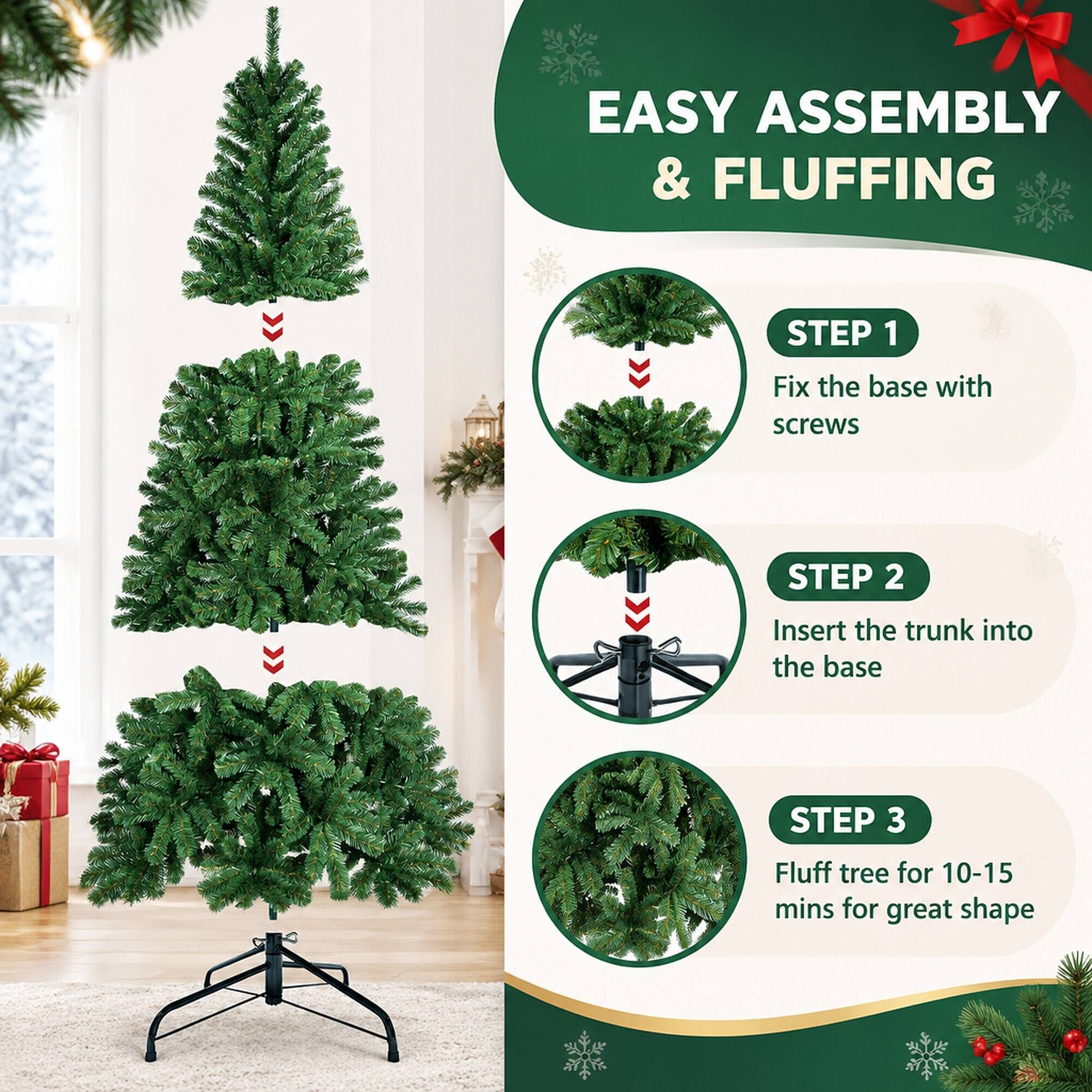 EASY ASSEMBLY & FLUFFING

STEP 1
Fix the base with screws

STEP 2
Insert the trunk into the base

STEP 3
Fluff tree for 10-15 mins for great shape