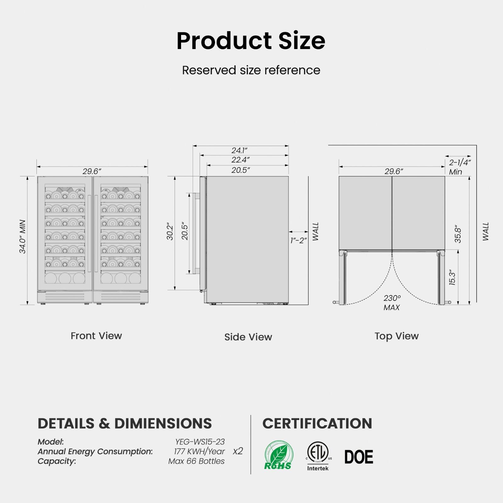 Product Size  
Reserved size reference  

Front View  
29.6"  
30.2"  
20.5"  
MIN 34.0"  

Side View  
29.6"  
24.1" 22.4" 20.5"  
1"-2"  
WALL  

Top View  
29.6"  
2-1/4" Min  
35.8" 15.3"  
230° MAX  

DETAILS & DIMENSIONS  
Model: YEG-WS15-23  
Annual Energy Consumption: 177 KWH/Year x2  
Capacity: Max 66 Bottles  

CERTIFICATION  
ROHS  
C ETU 12 1 Intertek  
DOE