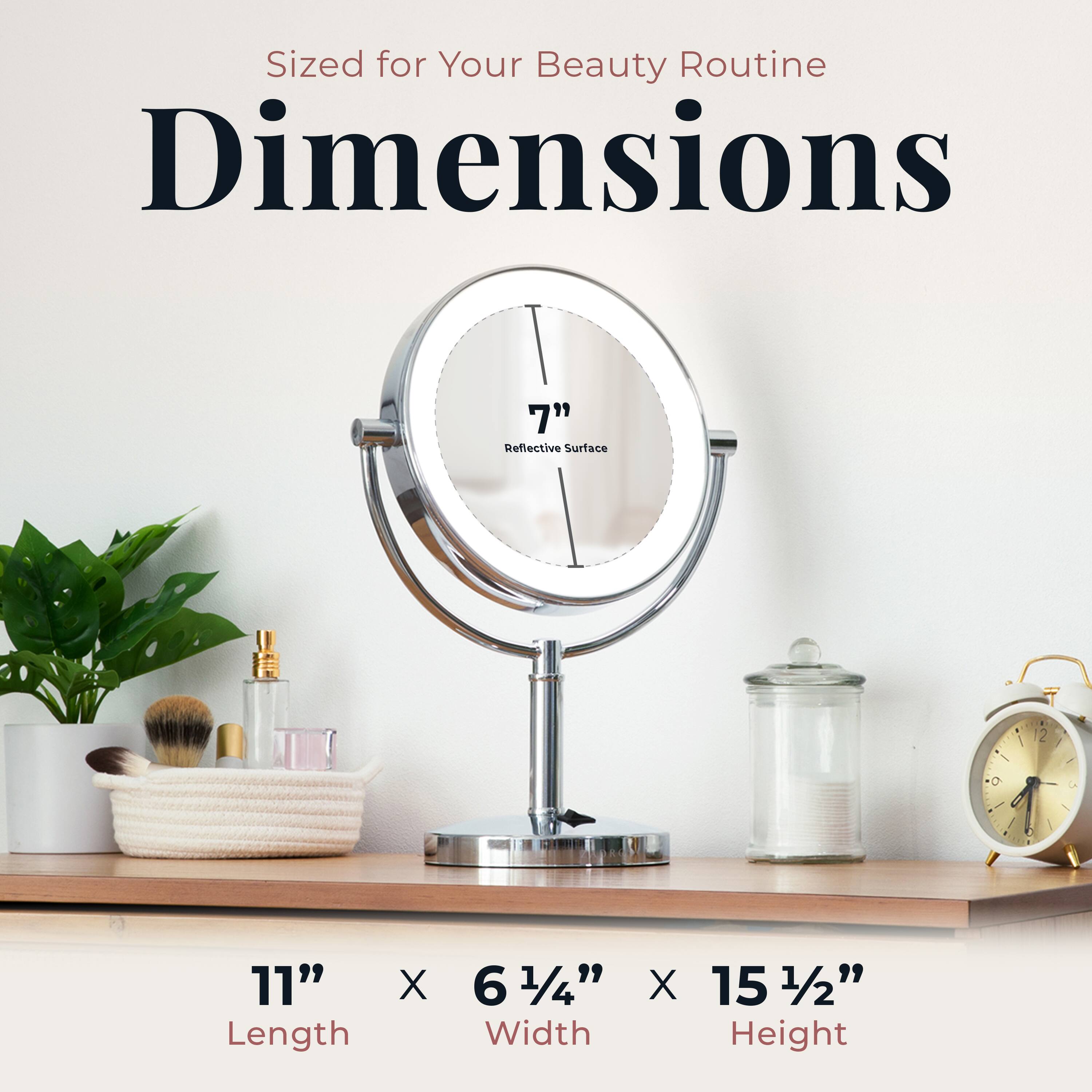Sized for Your Beauty Routine

Dimensions

7" Reflective Surface

11" Length X 6 1/4" Width X 15 1/2" Height