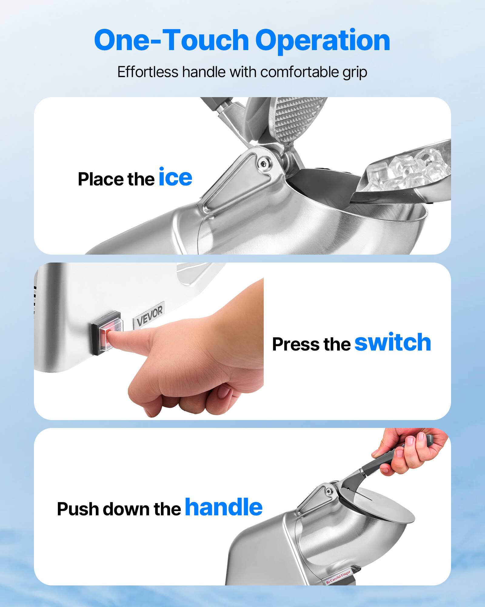 One-Touch Operation Effortless handle with comfortable grip
Place the ice
Press the switch
Push down the handle