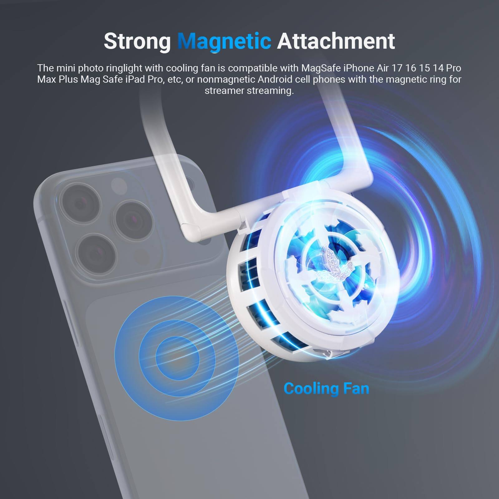 Strong Magnetic Attachment

The mini photo ringlight with cooling fan is compatible with MagSafe iPhone Air 17 16 15 14 Pro Max Plus Mag Safe iPad Pro, etc, or nonmagnetic Android cell phones with the magnetic ring for streamer streaming.

Cooling Fan
