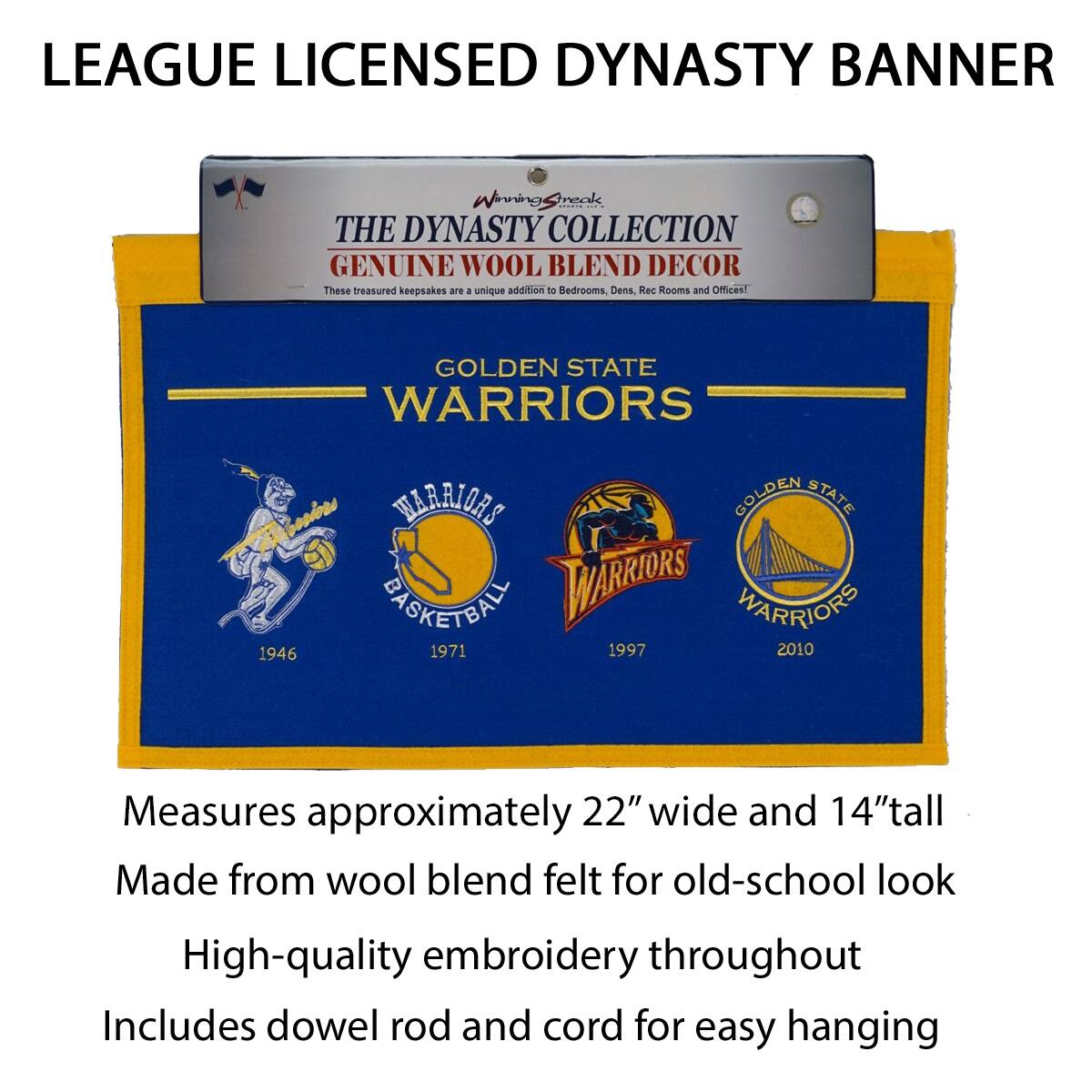LEAGUE LICENSED DYNASTY BANNER

THE DYNASTY COLLECTION  
GENUINE WOOL BLEND DECOR  
These treasured keepsakes are a unique addition to Bedrooms, Dens, Rec Rooms and Offices!

GOLDEN STATE WARRIORS  
1946 1971 1997 2010

Measures approximately 22" wide and 14" tall  
Made from wool blend felt for old-school look  
High-quality embroidery throughout  
Includes dowel rod and cord for easy hanging