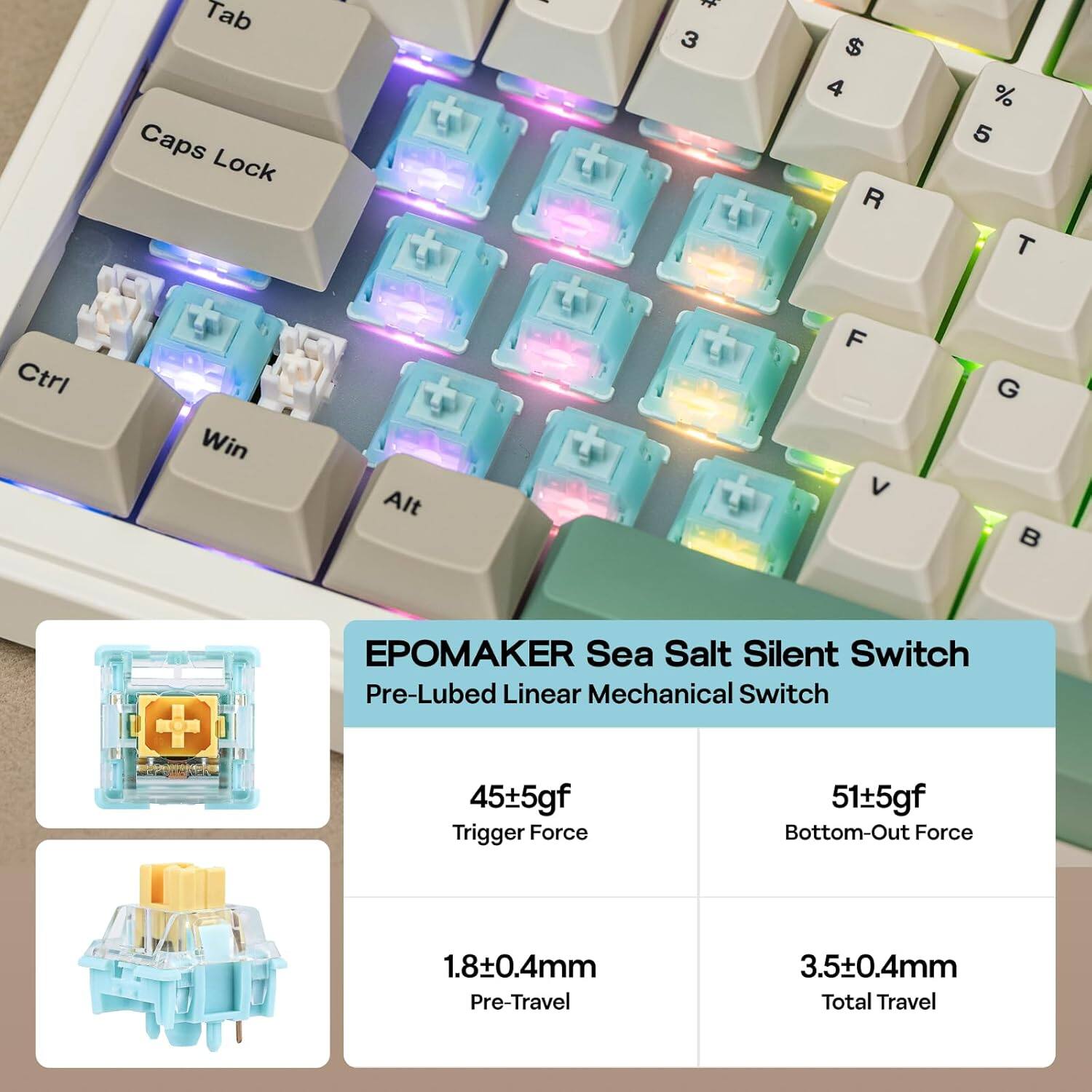 Tab Caps Lock I 3 $ 4 R % 5 T Ctrl Win Alt F V G

EPOMAKE Sea Salt Silent Switch Pre-Lubed Linear Mechanical Switch

45±5gf Trigger Force  
51±5gf Bottom-Out Force  
1.8±0.4mm Pre-Travel  
3.5±0.4mm Total Travel