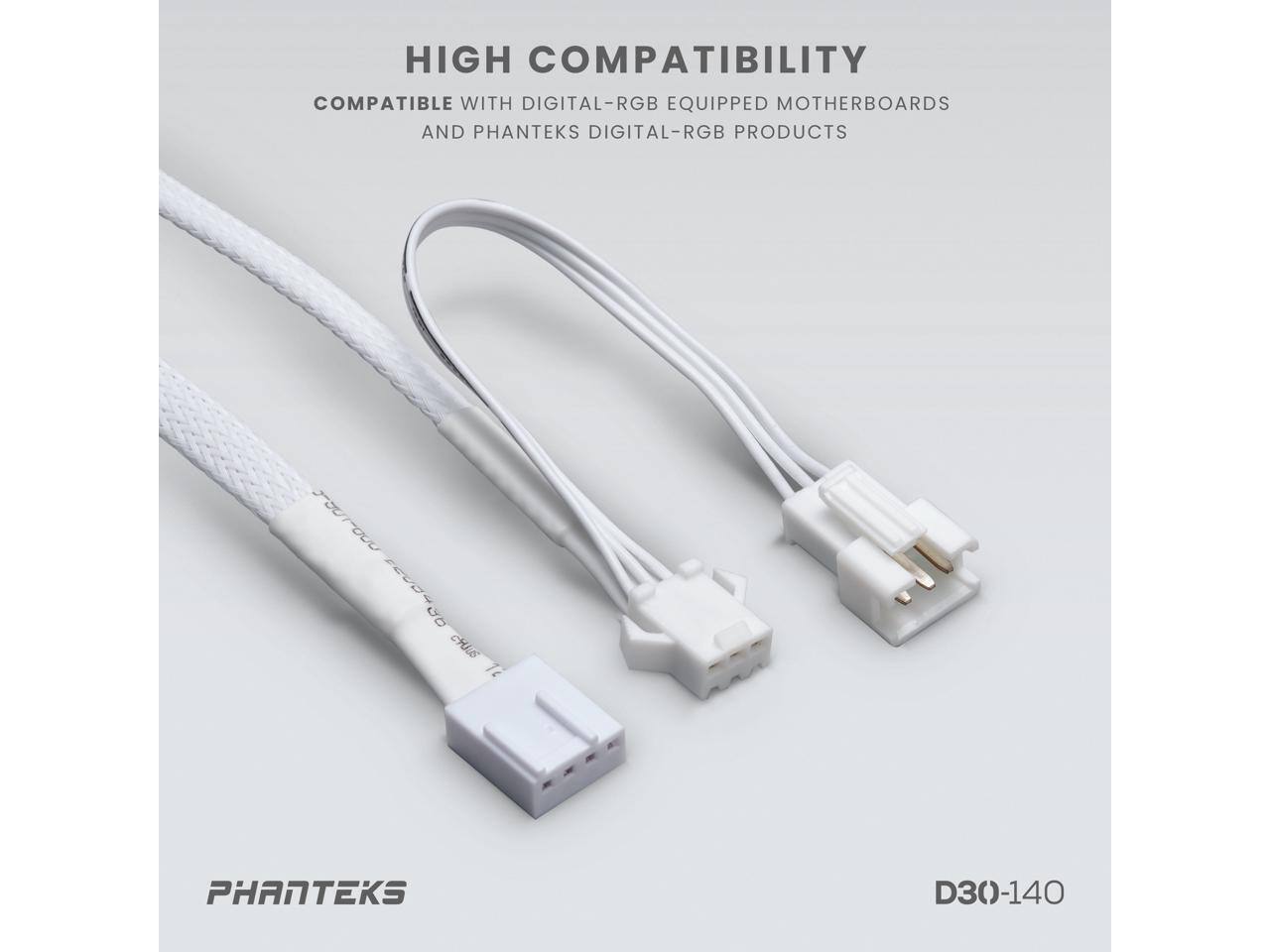 HIGH COMPATIBILITY  
COMPATIBLE WITH DIGITAL-RGB EQUIPPED MOTHERBOARDS AND PHANTEKS DIGITAL-RGB PRODUCTS  

PHANTEKS  

D30-140