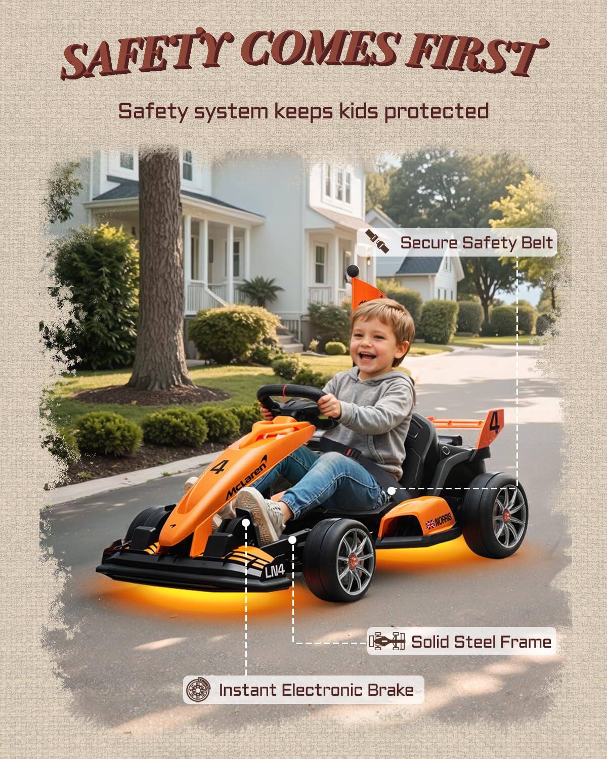 SAFETY COMES FIRST  
Safety system keeps kids protected  
Secure Safety Belt  
A McLaren BRNORRS 4 LN4  
Solid Steel Frame  
Instant Electronic Brake