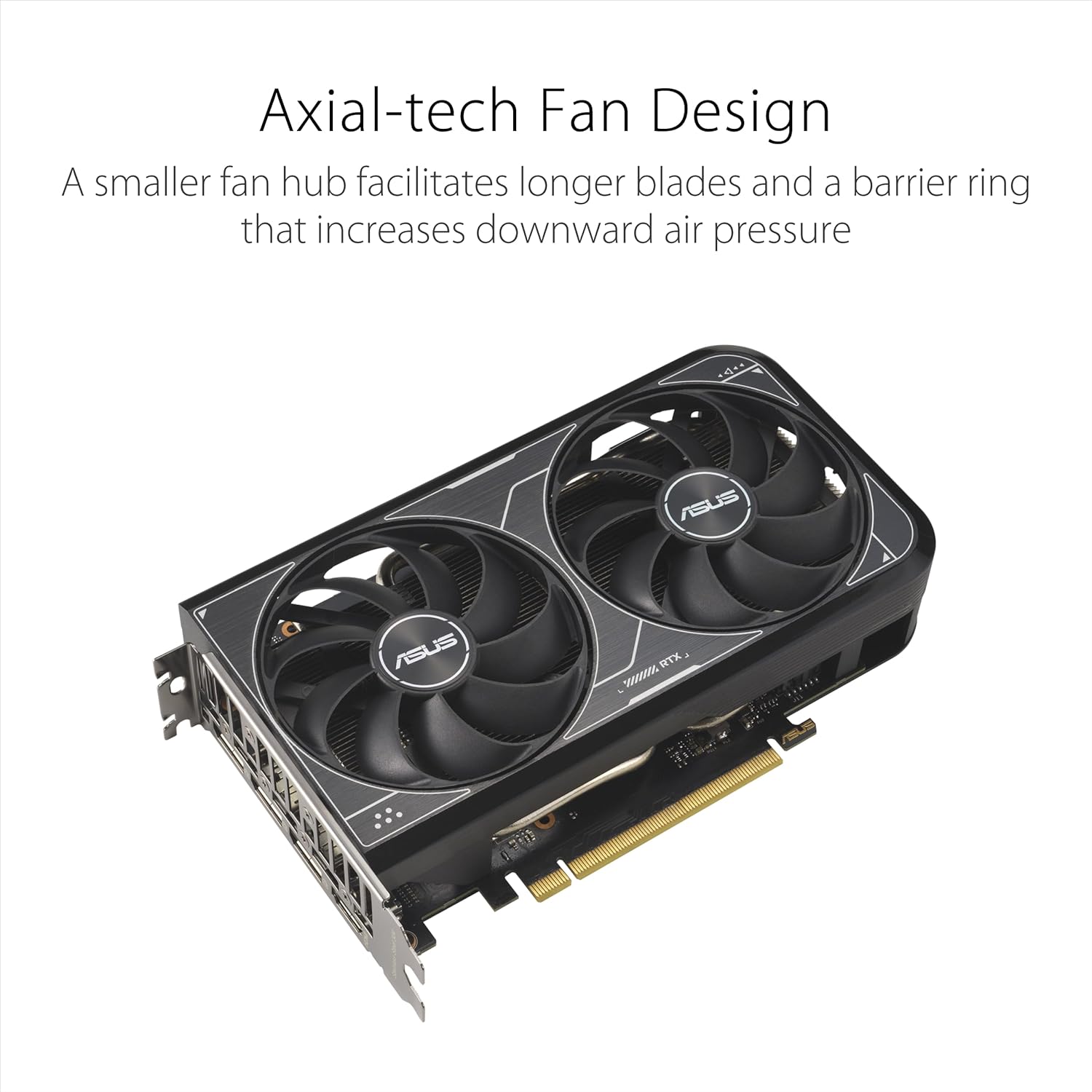 Axial-tech Fan Design  
A smaller fan hub facilitates longer blades and a barrier ring that increases downward air pressure  

ASUS  
ASUS BTX S900ossc
