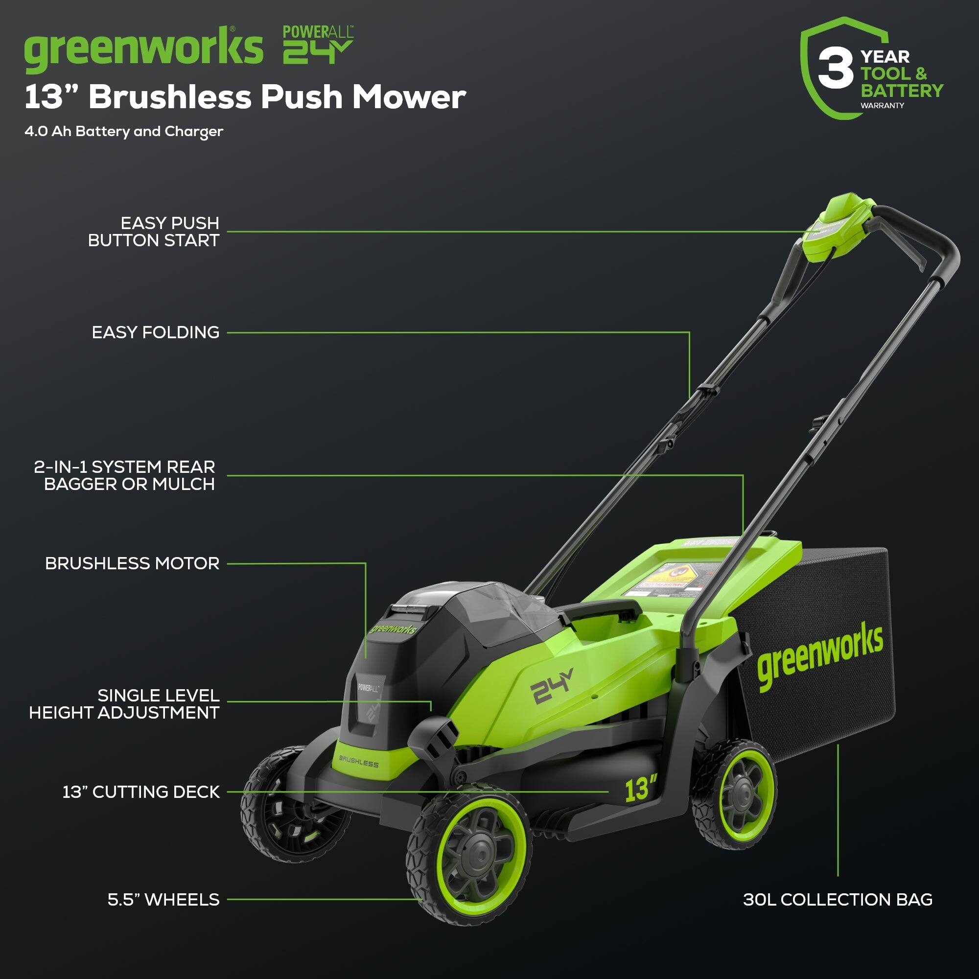 POWERALL greenworks 24V 13" Brushless Push Mower 4.0 Ah Battery and Charger  
YEAR 3 TOOL & BATTERY WARRANTY  
EASY PUSH BUTTON START  
EASY FOLDING  
2-IN-1 SYSTEM REAR BAGGER OR MULCH  
BRUSHLESS MOTOR  
SINGLE LEVEL HEIGHT ADJUSTMENT  
13" CUTTING DECK  
5.5" WHEELS  
30L COLLECTION BAG