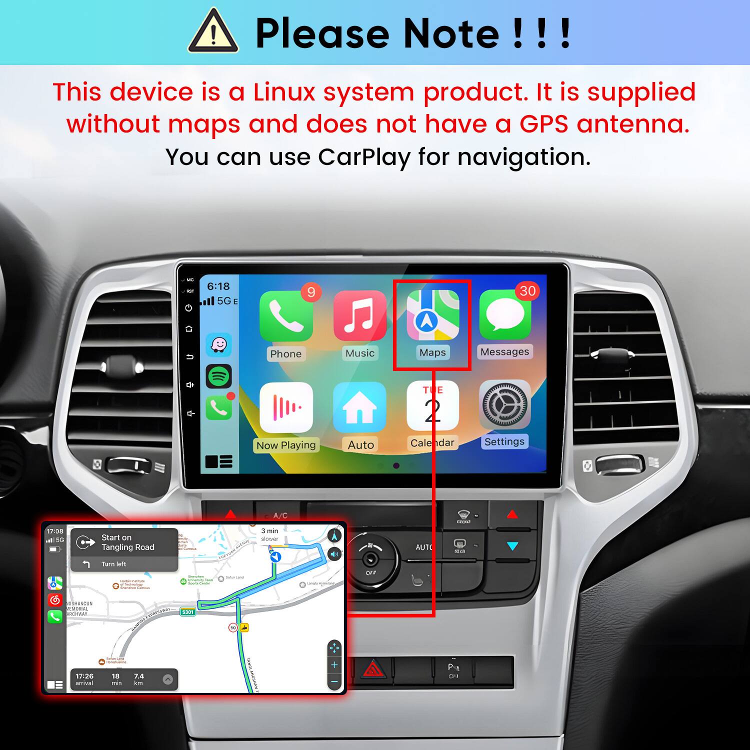 Please Note!!!

This device is a Linux system product. It is supplied without maps and does not have a GPS antenna. You can use CarPlay for navigation.

6:18 5G E
9
30
Phone
Music
Maps
Messages
Now Playing
Auto
Calendar
Settings

17:08 al 5G
Start on Tangling Road
H  USA RACK Comments
A/C 3 min slower
AUTO
- se
Turn left - new Schmings Values
Strater posters has - Game
Saturated
-
OFF
GSHANCUN FETORAL ROYARY 17:26 amival
COMMUNIC 5301 COMPANAN , COMOLATION 18 7.4 min km