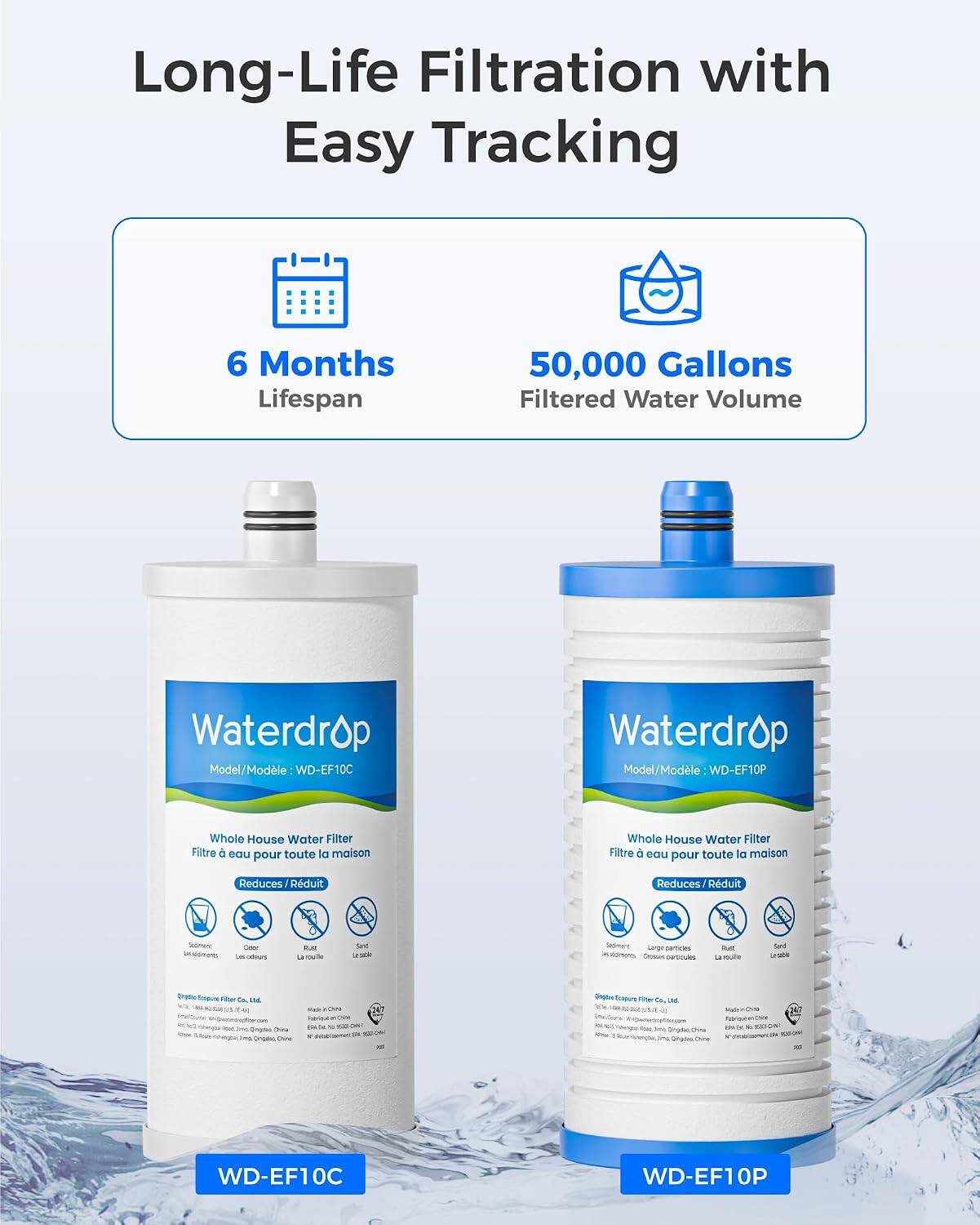 Long-Life Filtration with Easy Tracking

6 Months Lifespan
50,000 Gallons Filtered Water Volume

Waterdrop Model/Modèle WD-EF10C
Waterdrop Model/Modèle WD-EF10P

Whole House Water Filter Filtre eau pour toute la maison
Whole House Water Filter Filtre eau pour toute la maison

Reduces Rduit
Sediment aldments
- Les adours
Rust La rouille
Sediment Large partices Crosses porticules
Sediment

Organic
Co.  Dingdes Ona Gradeo Done
Filler Co.   Qingdes Ohine

WD-EF10C
WD-EF10P