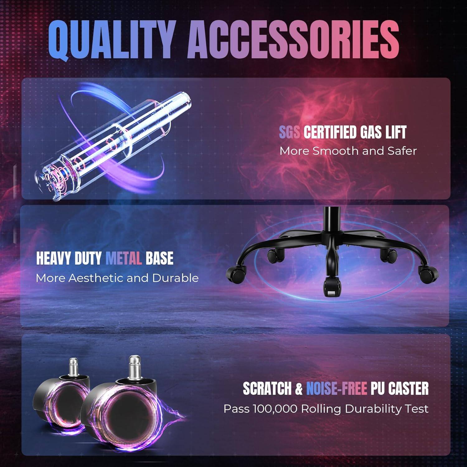 QUALITY ACCESSORIES

SGS CERTIFIED GAS LIFT
More Smooth and Safer

HEAVY DUTY METAL BASE
More Aesthetic and Durable

SCRATCH & NOISE-FREE PU CASTER
Pass 100,000 Rolling Durability Test