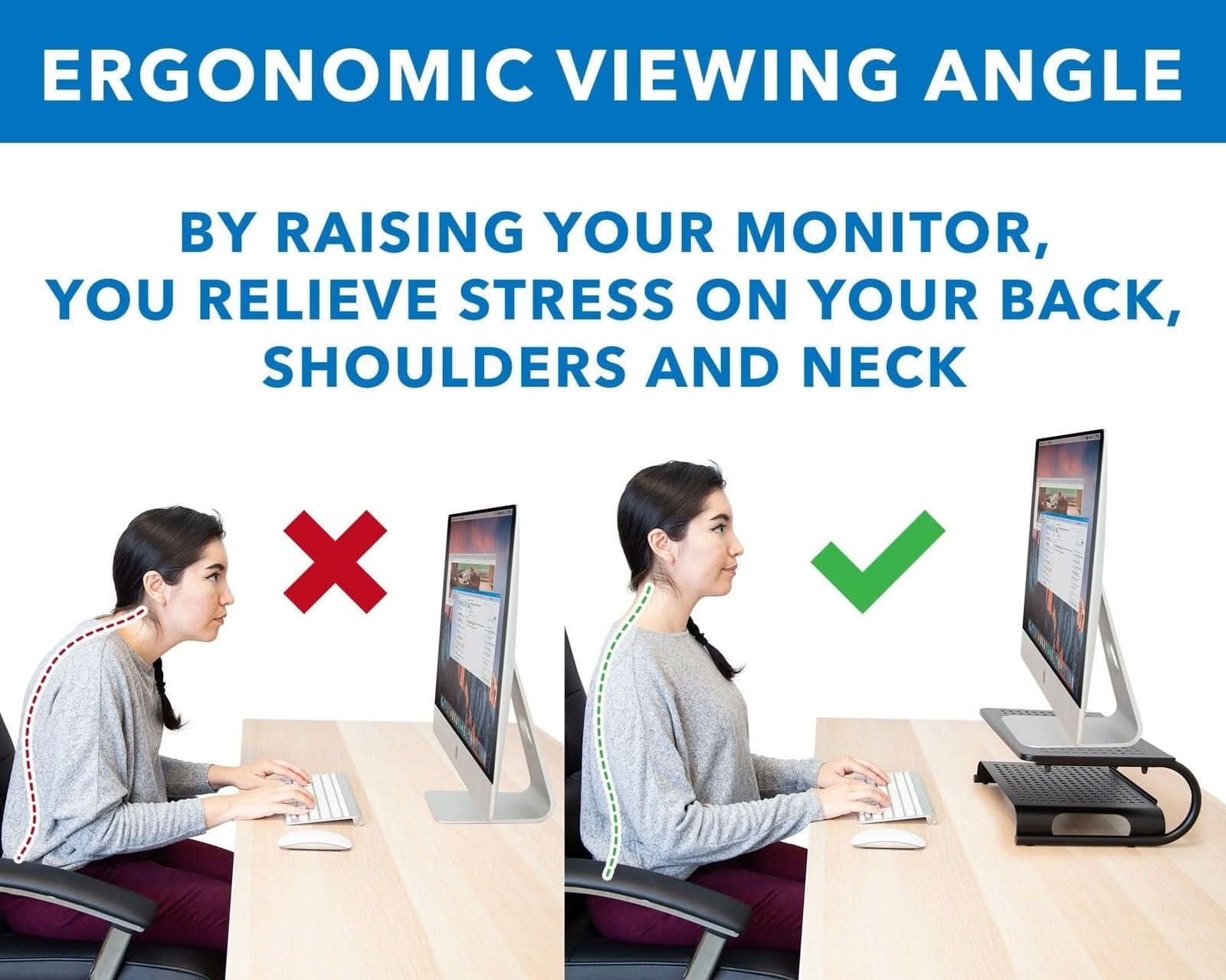 ERGONOMIC VIEWING ANGLE

BY RAISING YOUR MONITOR, YOU RELIEVE STRESS ON YOUR BACK, SHOULDERS AND NECK