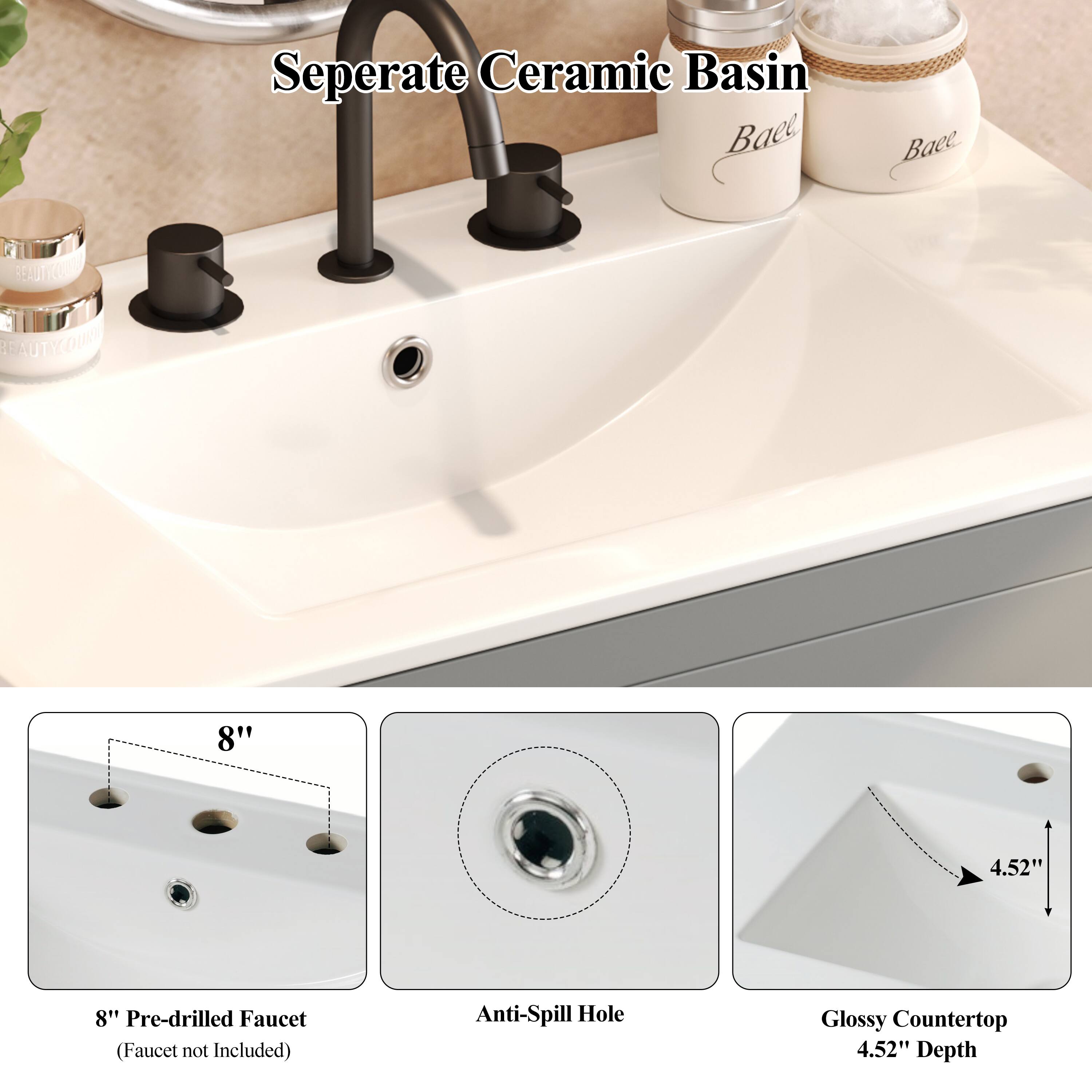 Seperate Ceramic Basin

8" Pre-drilled Faucet (Faucet not Included)

Anti-Spill Hole

Glossy Countertop 4.52" Depth