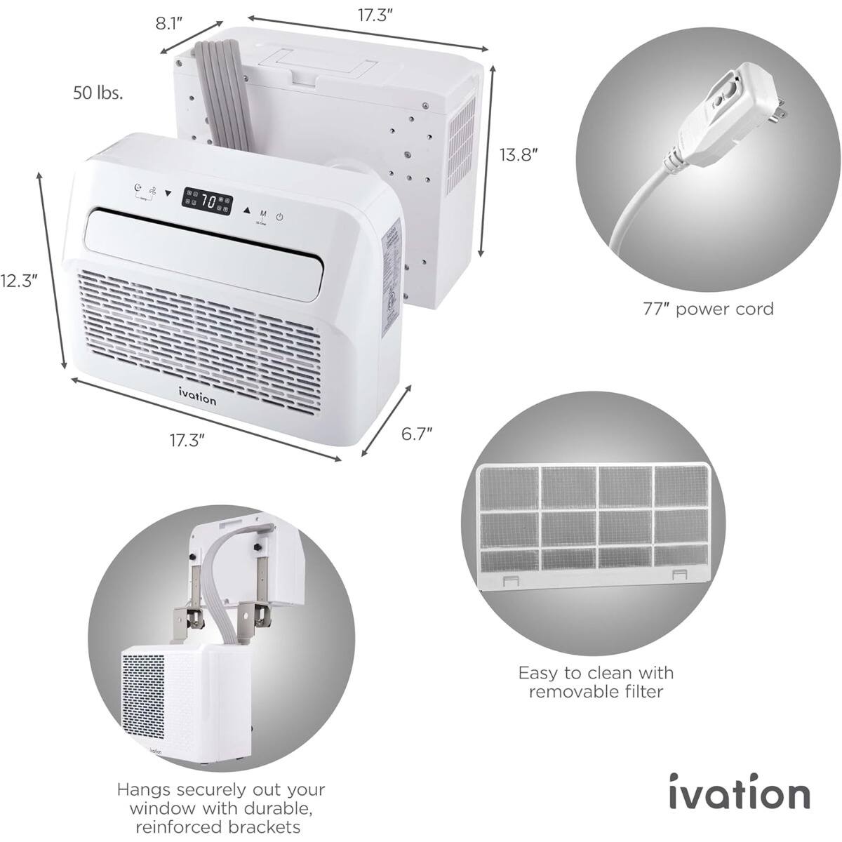 8.1" 17.3" 50 lbs. 13.8" D 12.3" 6.7" 77" power cord  
ivation 17.3"  
Easy to clean with removable filter  
Hangs securely out your window with durable, reinforced brackets  
ivation