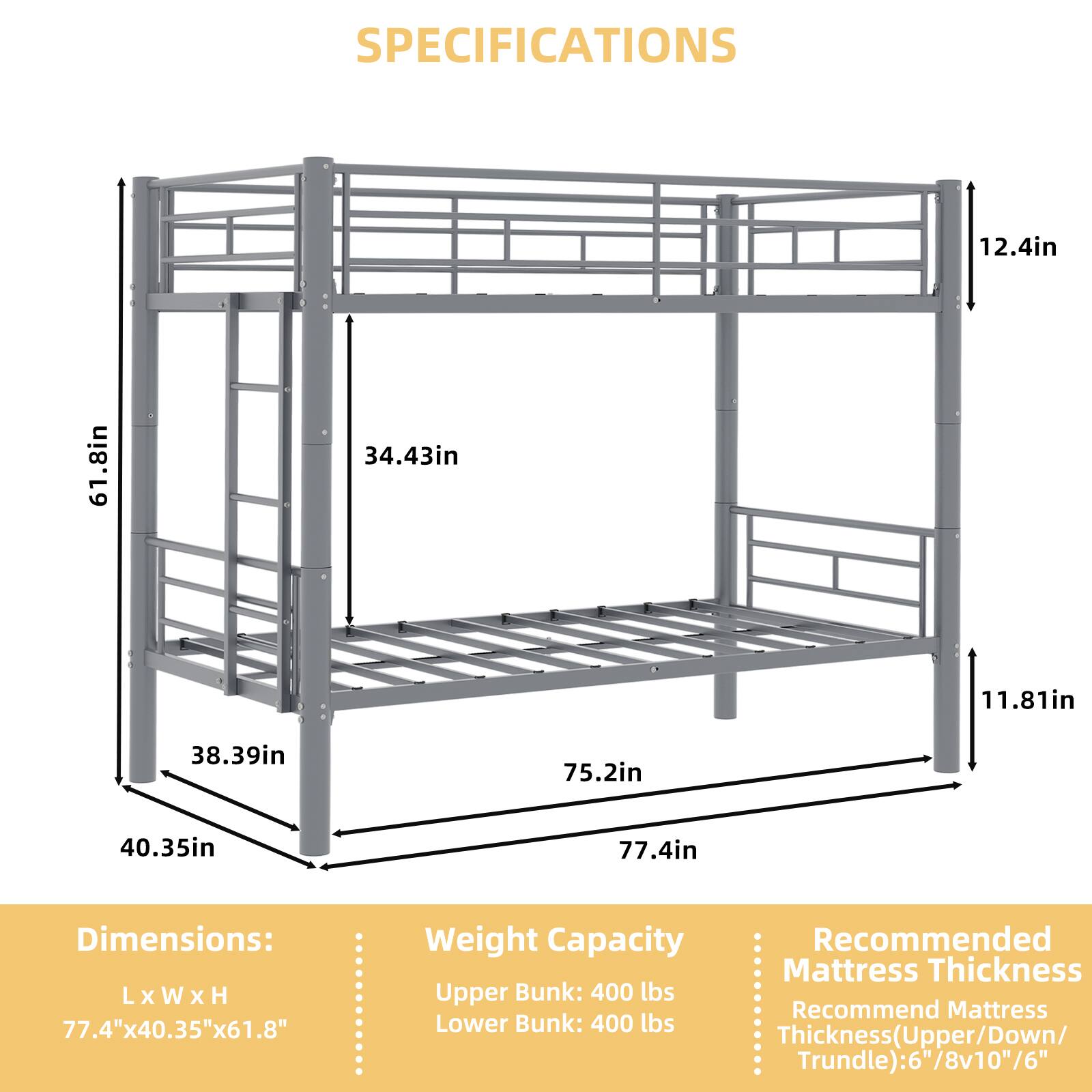 SPECIFICATIONS

Dimensions: L x W x H
77.4" x 40.35" x 61.8"

Weight Capacity
Upper Bunk: 400 lbs
Lower Bunk: 400 lbs

Recommended Mattress Thickness
Thickness (Upper/Down/Trundle): 6"/8"v10"/6"