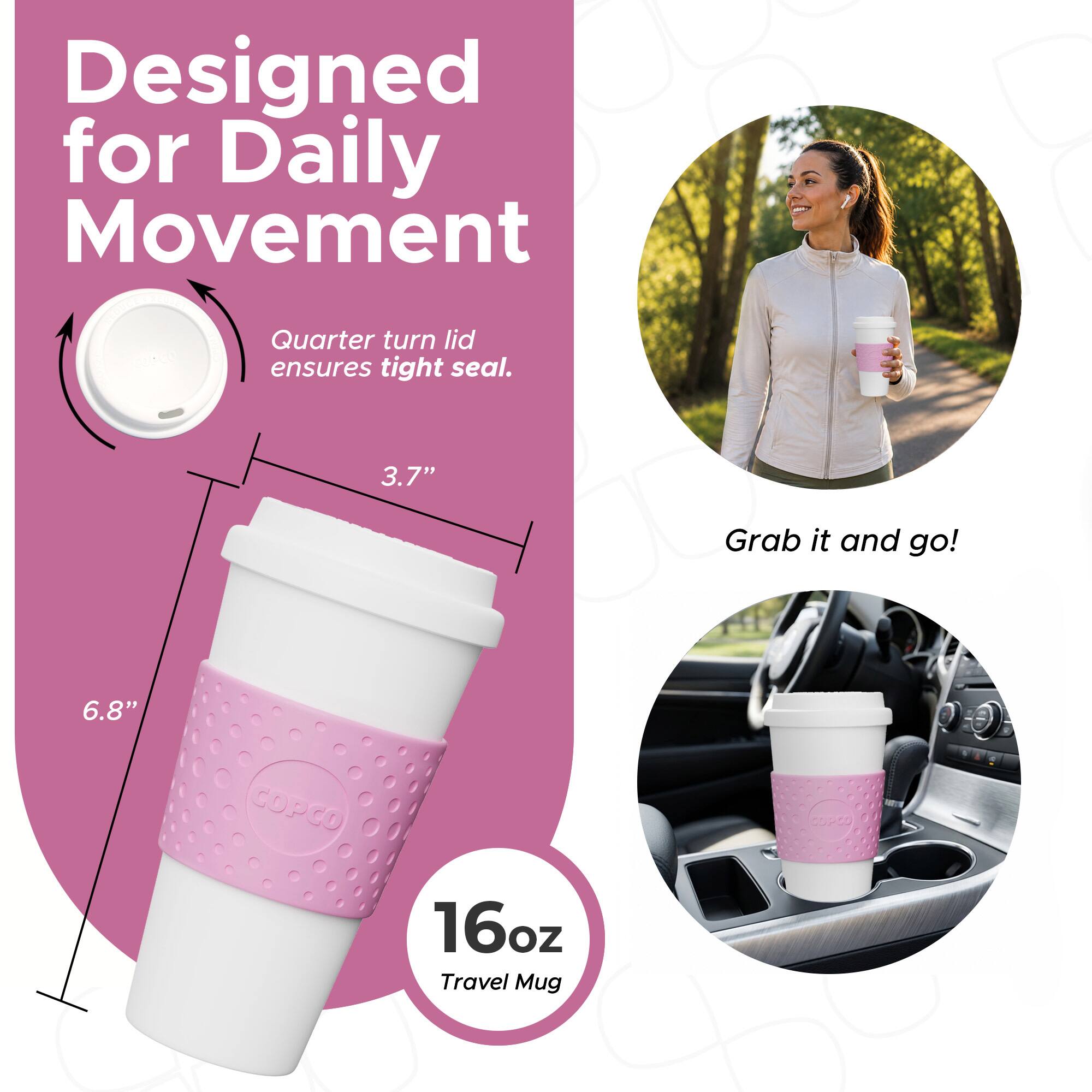 Designed for Daily Movement  
Quarter turn lid ensures tight seal.  
3.7"  
6.8"  
COPCO 16oz Travel Mug  
Grab it and go!