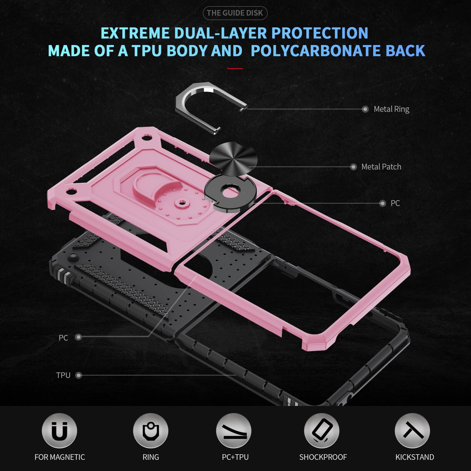 THE GUIDE DISK

EXTREME DUAL-LAYER PROTECTION MADE OF A TPU BODY AND POLYCARBONATE BACK

Metal Ring
Metal Patch
PC
PC
TPU
FOR MAGNETIC
RING
PC+TPU
SHOCKPROOF
KICKSTAND