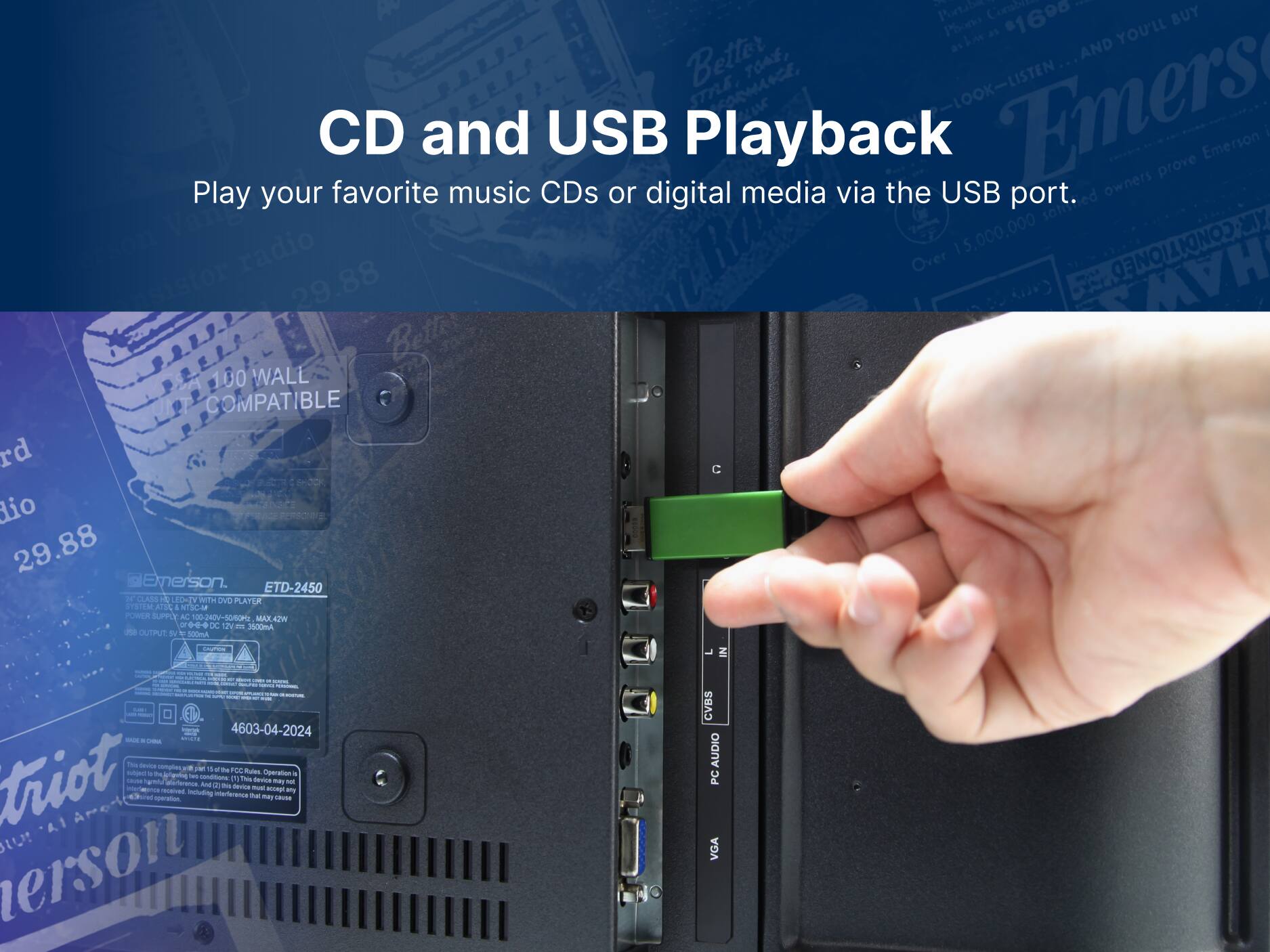 CD and USB Playback

Play your favorite music CDs or digital media via the USB port.

Emerson ETD-2450

1 Portable
1 Phono
1690
BUY
Better
AND
TOAE
SmE
o
-LOOK-LISTEN
Emers
CD
COMPATIBLE
rd
dio
29.88
Emerson.
LED-TV
WITH
DVD
PLAYUR
STEISM
ATI
ASL
4
NTSCAP
PORER
SUPPLY
AL
100-240V-5060H
MAX42W
- ..
d
12V
- 3SCOMA
- OUTPUT
d
- 300mA
7
IN
- 4603-04-2024
* adid.
The
- comples
- I
- FOC
- triot
- ngving
Operation
a
- P
T
- MT
m
- An
d
- -
- ecoe
tmy
Inouing
iterterntcn
tar
may
separation
SUSE
A.1
sU
erson
CVBS
AUDIO
PC
VGA