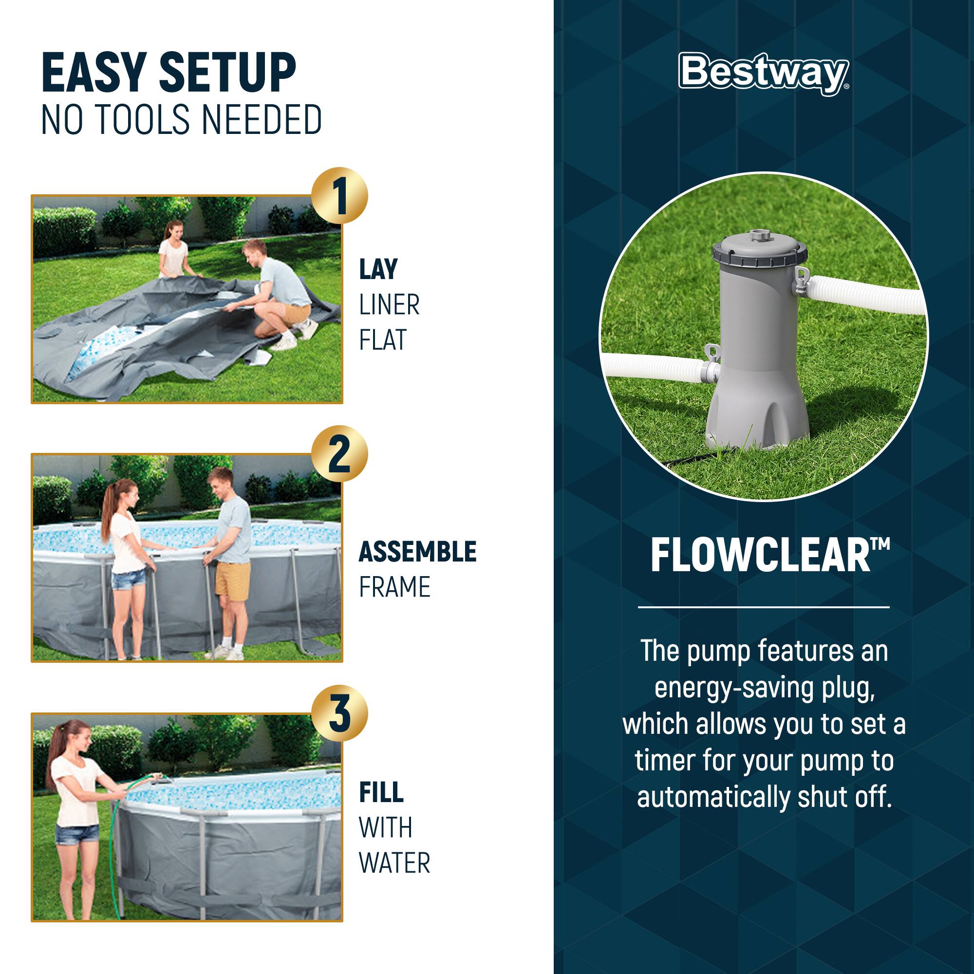 EASY SETUP  
NO TOOLS NEEDED

1. LAY LINER FLAT  
2. ASSEMBLE FRAME  
3. FILL WITH WATER  

Bestway  

FLOWCLEAR™  
The pump features an energy-saving plug, which allows you to set a timer for your pump to automatically shut off.