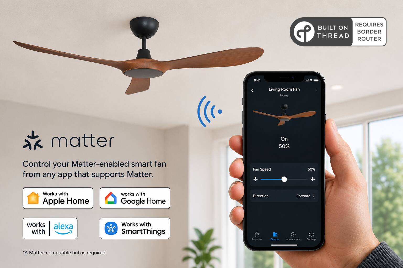 REQUIRES BUILT ON THREAD ROUTER

9:41

Living Room Fan Home

matter

Control your Matter-enabled smart fan from any app that supports Matter.

Fan Speed
50% +

Works with Apple Home
works with Google Home
works with alexa
Works with SmartThings

Favorites
Devices
Automations
Settings

*A Matter-compatible hub is required.