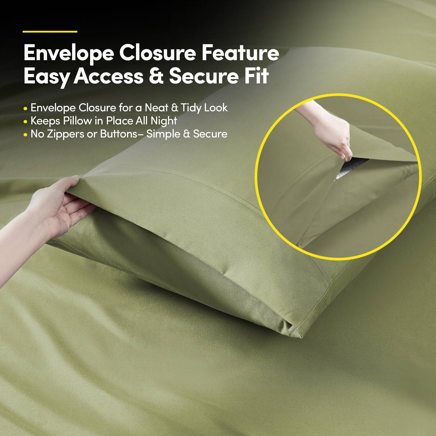 Envelope Closure Feature  
Easy Access & Secure Fit  

- Envelope Closure for a Neat & Tidy Look  
- Keeps Pillow in Place All Night  
- No Zippers or Buttons – Simple & Secure