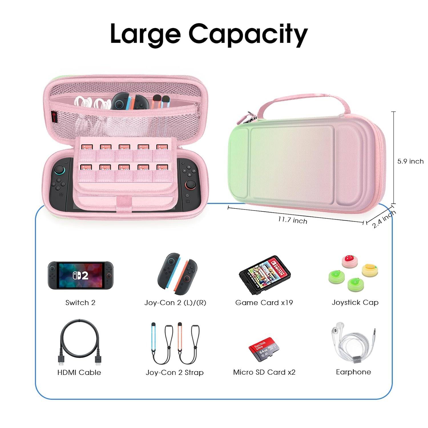 Large Capacity

5.9 inch
11.7 inch
2.4 inch

Switch 2
Joy-Con 2 (L)/(R)
Game Card x19
Joystick Cap
HDMI Cable
Joy-Con 2 Strap
Micro SD Card x2
Earphone