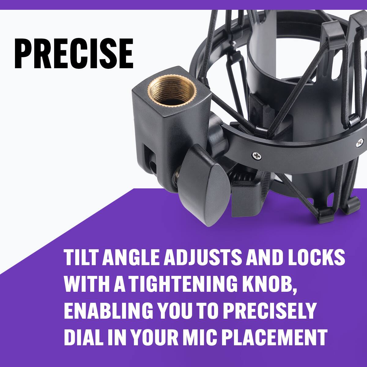 PRECISE

TILT ANGLE ADJUSTS AND LOCKS WITH A TIGHTENING KNOB, ENABLING YOU TO PRECISELY DIAL IN YOUR MIC PLACEMENT