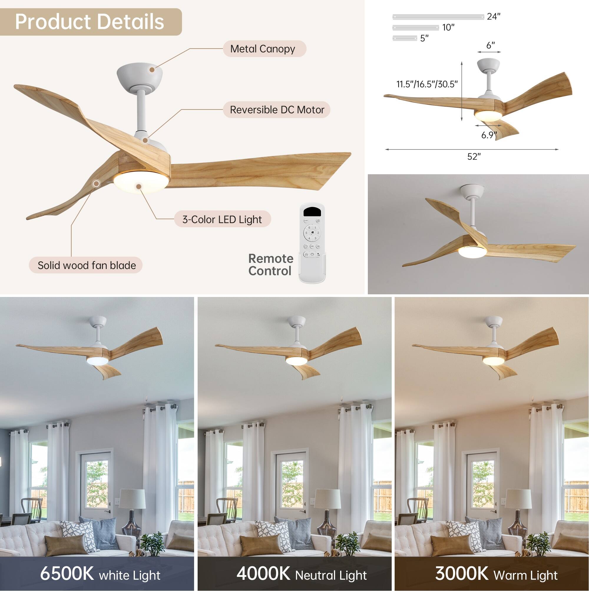 Product Details

- Metal Canopy
- Reversible DC Motor
- 3-Color LED Light
- Solid wood fan blade
- Remote Control

Dimensions:
- 5" x 10" x 24"
- 6"
- 11.5"/16.5"/30.5"
- 6.9"
- 52"

Light Options:
- 6500K White Light
- 4000K Neutral Light
- 3000K Warm Light