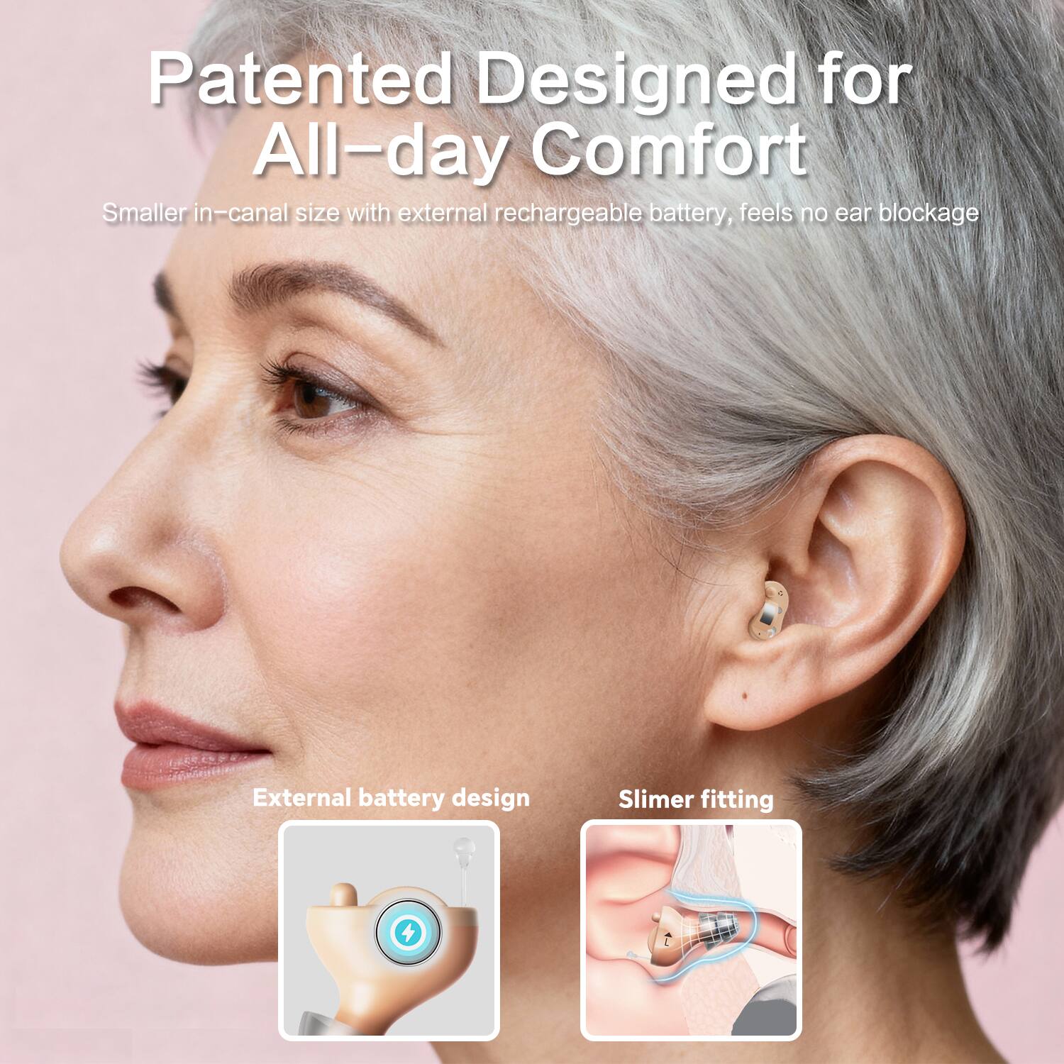 Patented Designed for All-day Comfort  
Smaller in-canal size with external rechargeable battery, feels no ear blockage  

External battery design  
Slimer fitting