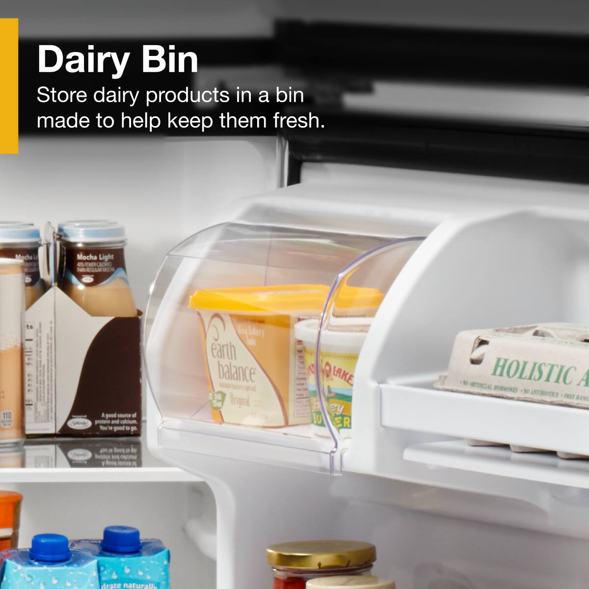 Dairy Bin  
Store dairy products in a bin made to help keep them fresh.

Macha Mocha Light  
110 calories  
A good source of protein and calcium

Earth Balance  
Original  
No Artificial Ingredients  
No Antibiotics  
No Hormones

HOLISTIC  
No Artificial Ingredients  
No Antibiotics  
No Hormones  
Free Range

Dare Naturals