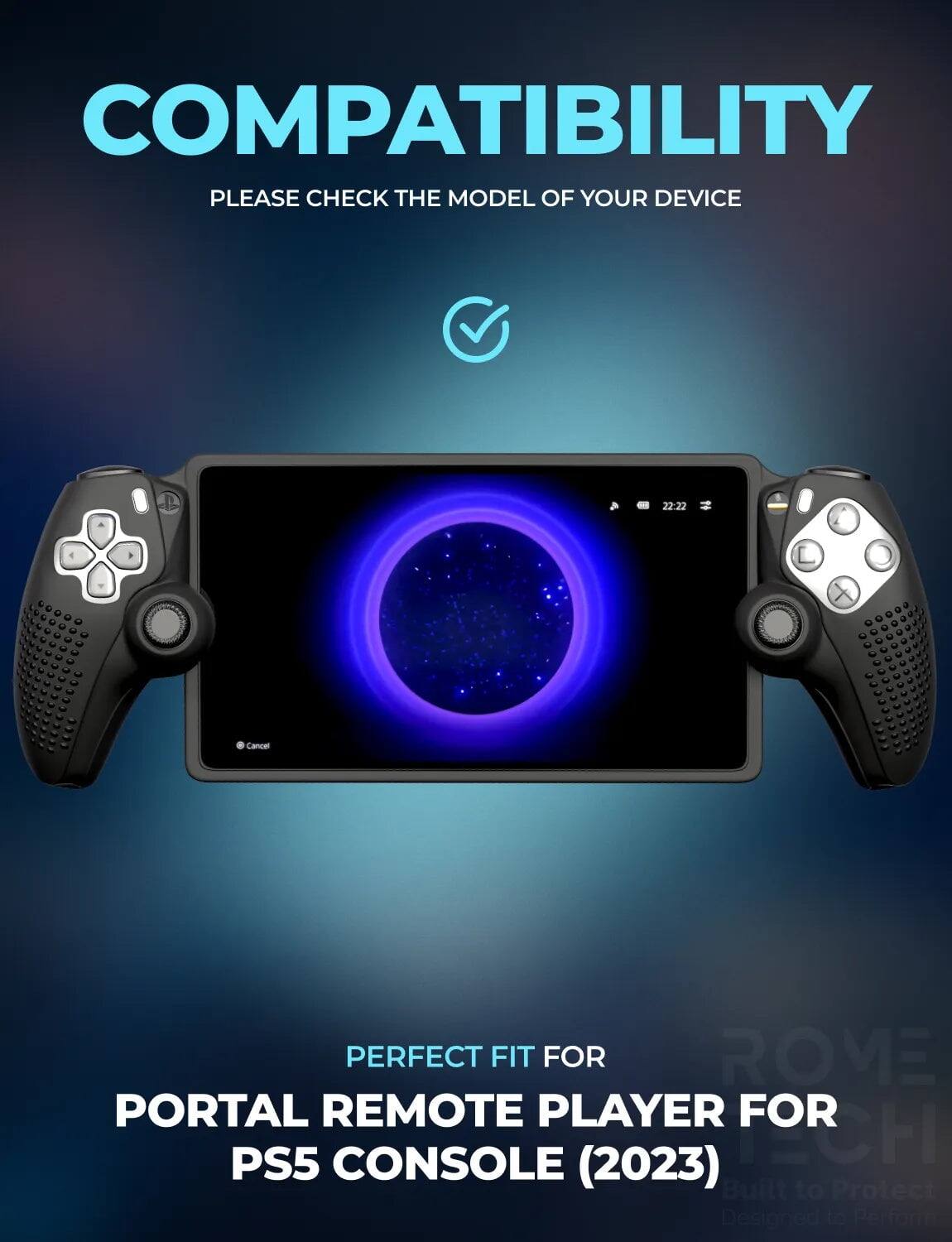 COMPATIBILITY  
PLEASE CHECK THE MODEL OF YOUR DEVICE  

PERFECT FIT FOR  
PORTAL REMOTE PLAYER FOR PS5 CONSOLE (2023)  

Built to Protect  
Designed to Perform