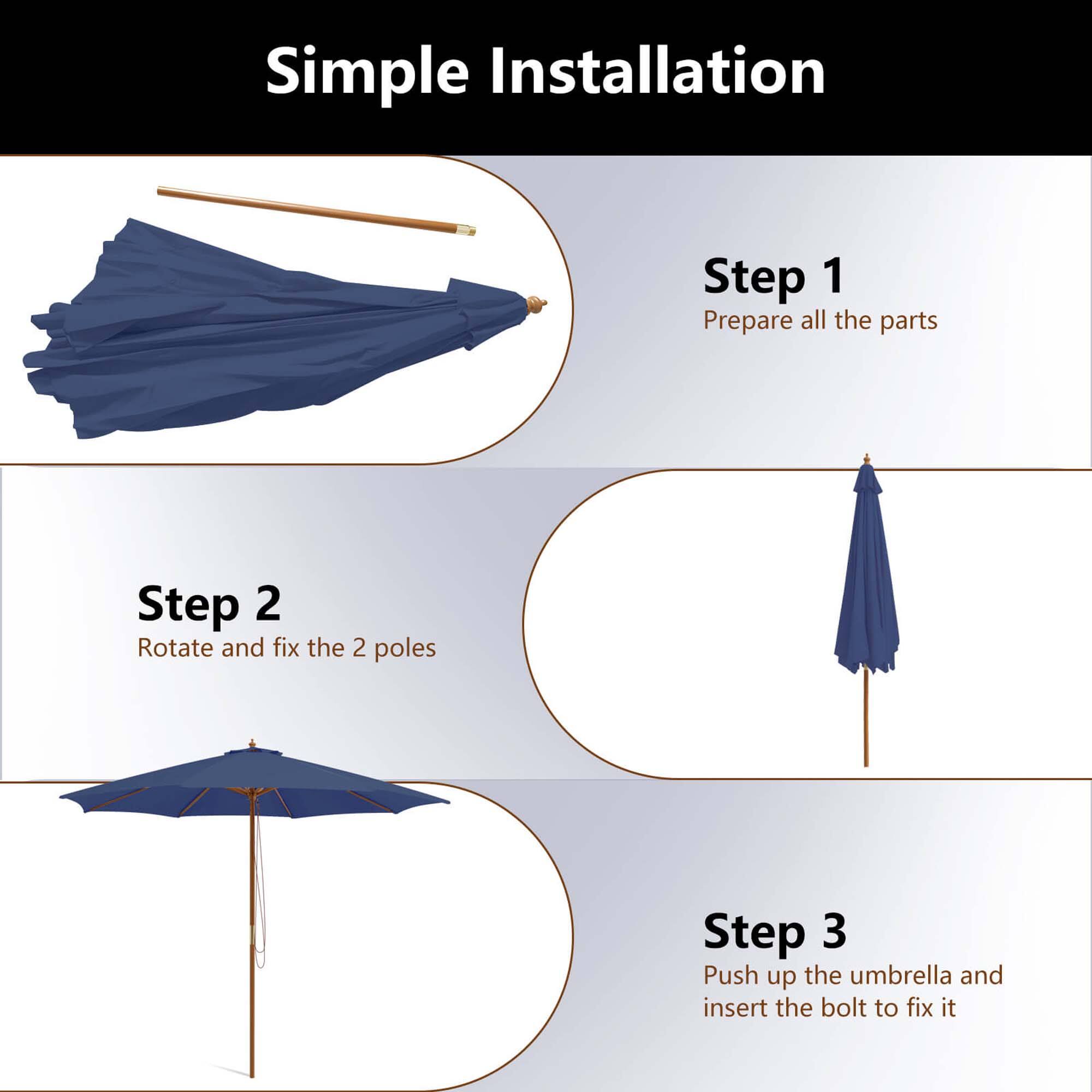 Simple Installation Step 1: Prepare all the parts. Step 2: Rotate and fix the 2 poles. Step 3: Push up the umbrella and insert the bolt to fix it.