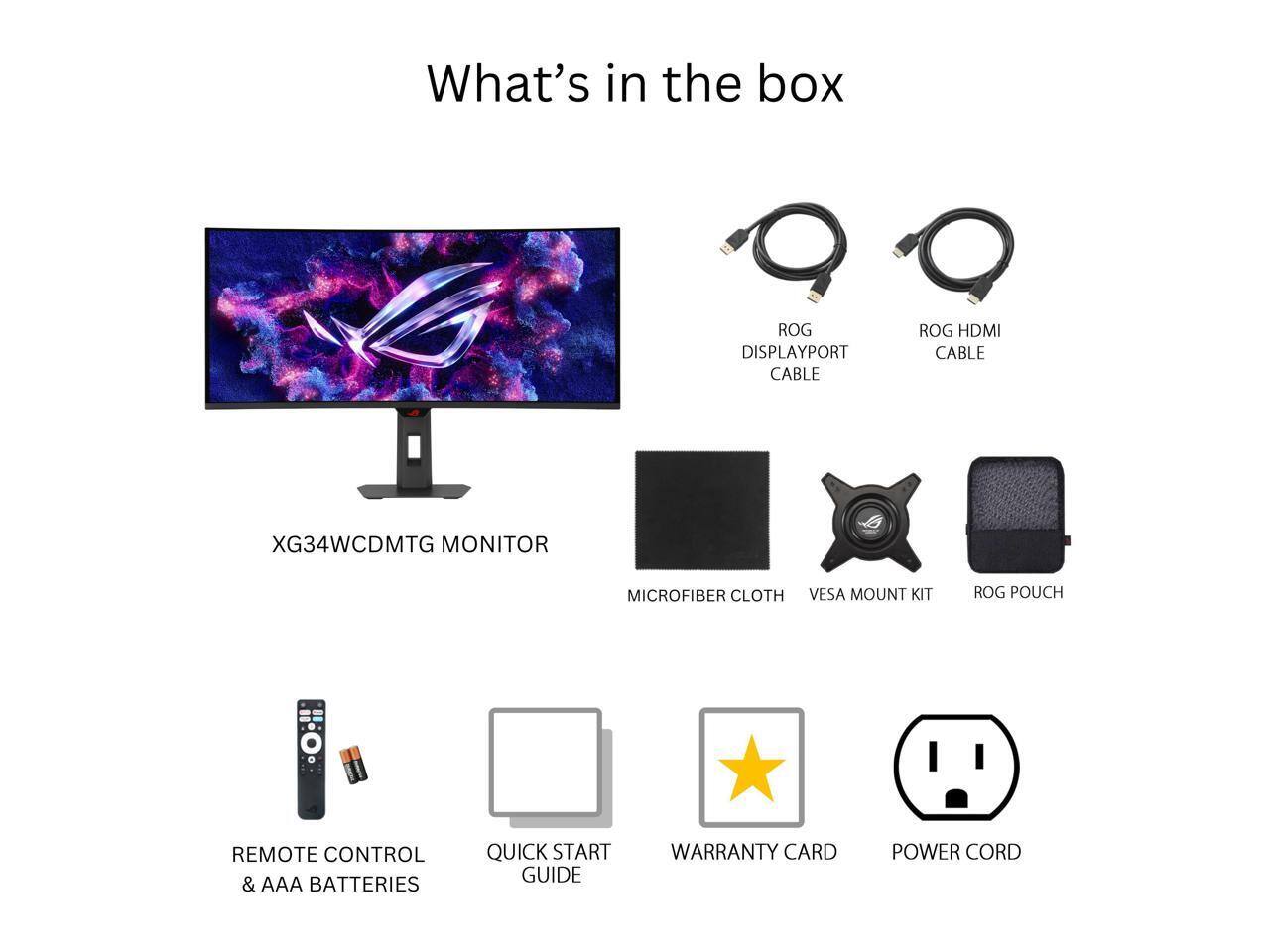 What's in the box:

- ROG DISPLAYPORT CABLE
- ROG HDMI CABLE
- XG34WCDMTG MONITOR
- MICROFIBER CLOTH
- VESA MOUNT KIT
- ROG POUCH
- REMOTE CONTROL & AAA BATTERIES
- QUICK START GUIDE
- WARRANTY CARD
- POWER CORD