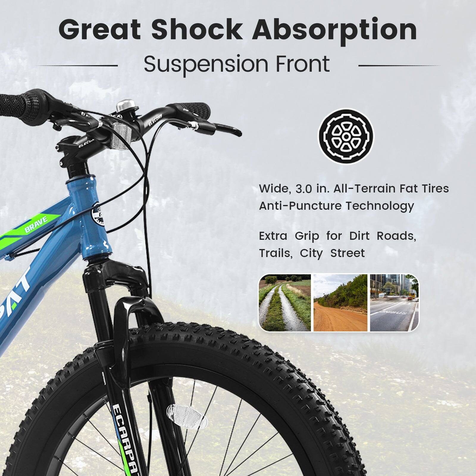 Great Shock Absorption  
Suspension Front  

Wide, 3.0 in. All-Terrain Fat Tires  
Anti-Puncture Technology  
Extra Grip for Dirt Roads, Trails, City Street