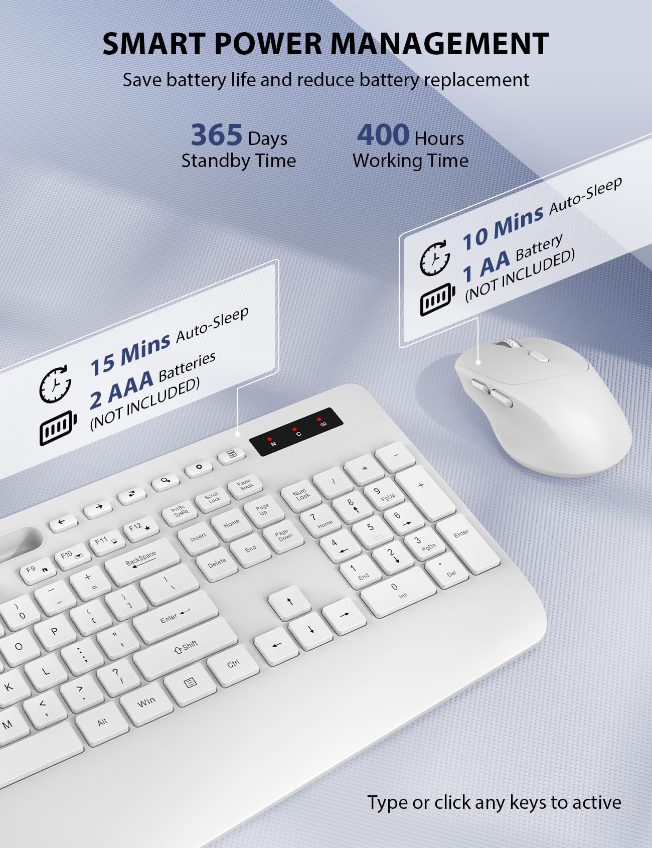 SMART POWER MANAGEMENT  
Save battery life and reduce battery replacement  

365 Days Standby Time  
15 Mins Auto-Sleep  
2 AAA Batteries (NOT INCLUDED)  

400 Hours Working Time  
10 Mins Auto-Sleep  
1 AA Battery (NOT INCLUDED)  

Type or click any keys to active
