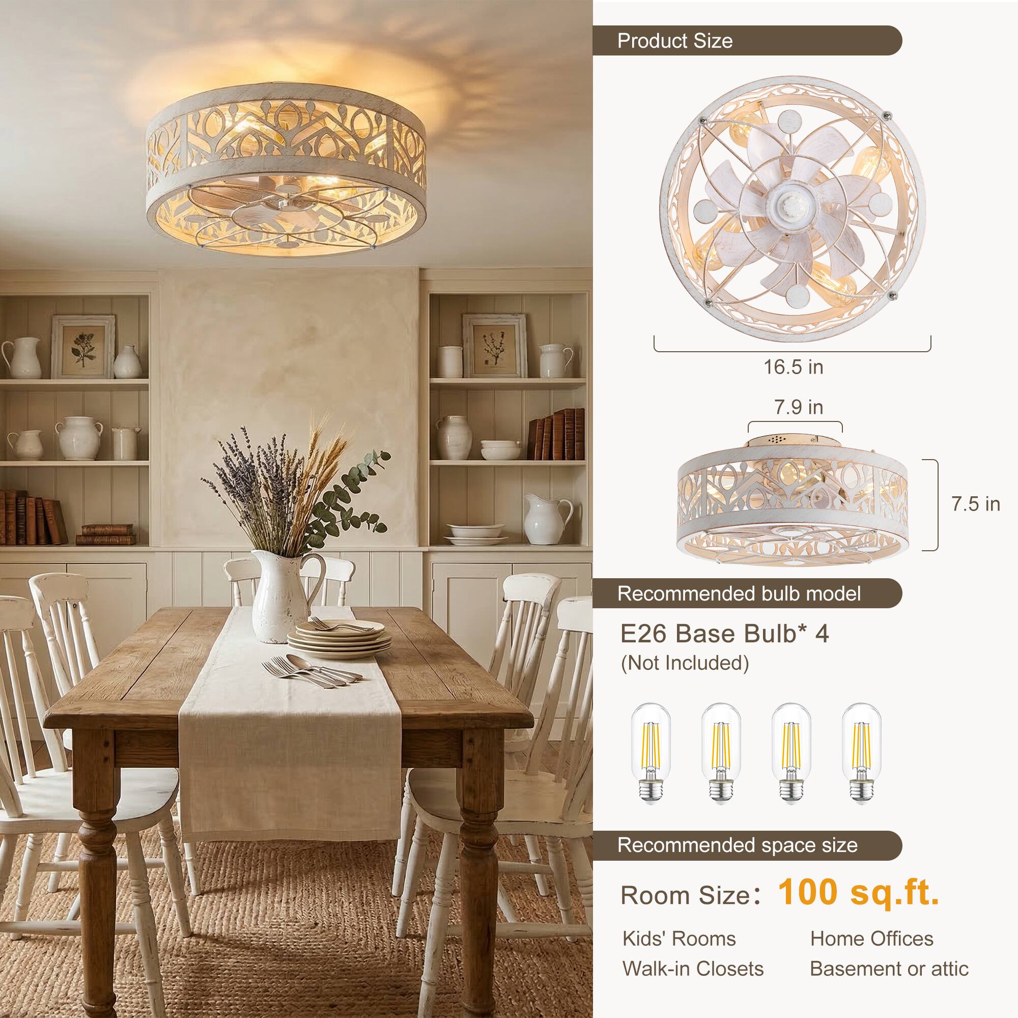 Product Size  
16.5 in  
7.9 in  
7.5 in  

Recommended bulb model  
E26 Base Bulb* 4 (Not Included)  

Recommended space size  
Room Size: 100 sq.ft.  
Kids' Rooms  
Home Offices  
Walk-in Closets  
Basement or attic