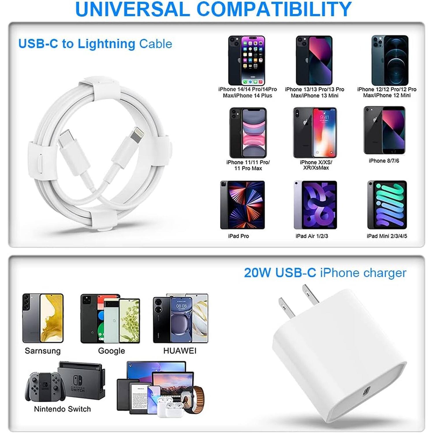 UNIVERSAL COMPATIBILITY

USB-C to Lightning Cable

iPhone 14/14 Pro/14Pro
iPhone 13/13 Pro/13 Pro Max/iPhone 14 Plus Max/iPhone 13 Mini
iPhone 12/12 Pro/12 Pro Max/iPhone 12 Mini
iPhone 11/11 Pro/ 11 Pro Max
iPhone XIXSI XR/XsMax
iPhone 8/7/6
iPad Pro
iPad Air 1/2/3
iPad Mini 2/3/4/5

20W USB-C iPhone charger

Sarnsung
Google
HUAWEI
SWITCH
Nintendo Switch