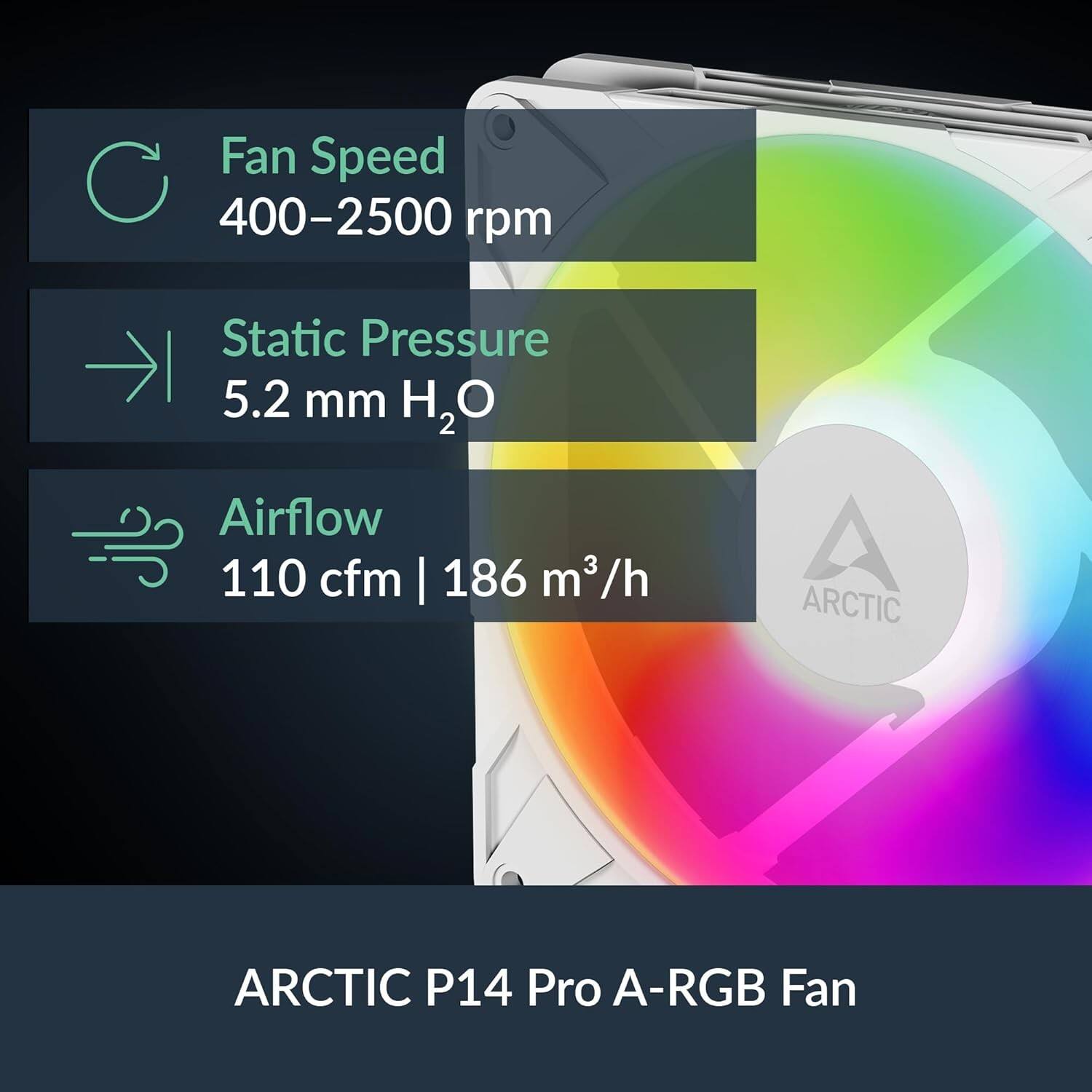 Fan Speed 400-2500 rpm  
Static Pressure 5.2 mm H₂O  
Airflow 110 cfm | 186 m³/h  
ARCTIC P14 Pro A-RGB Fan