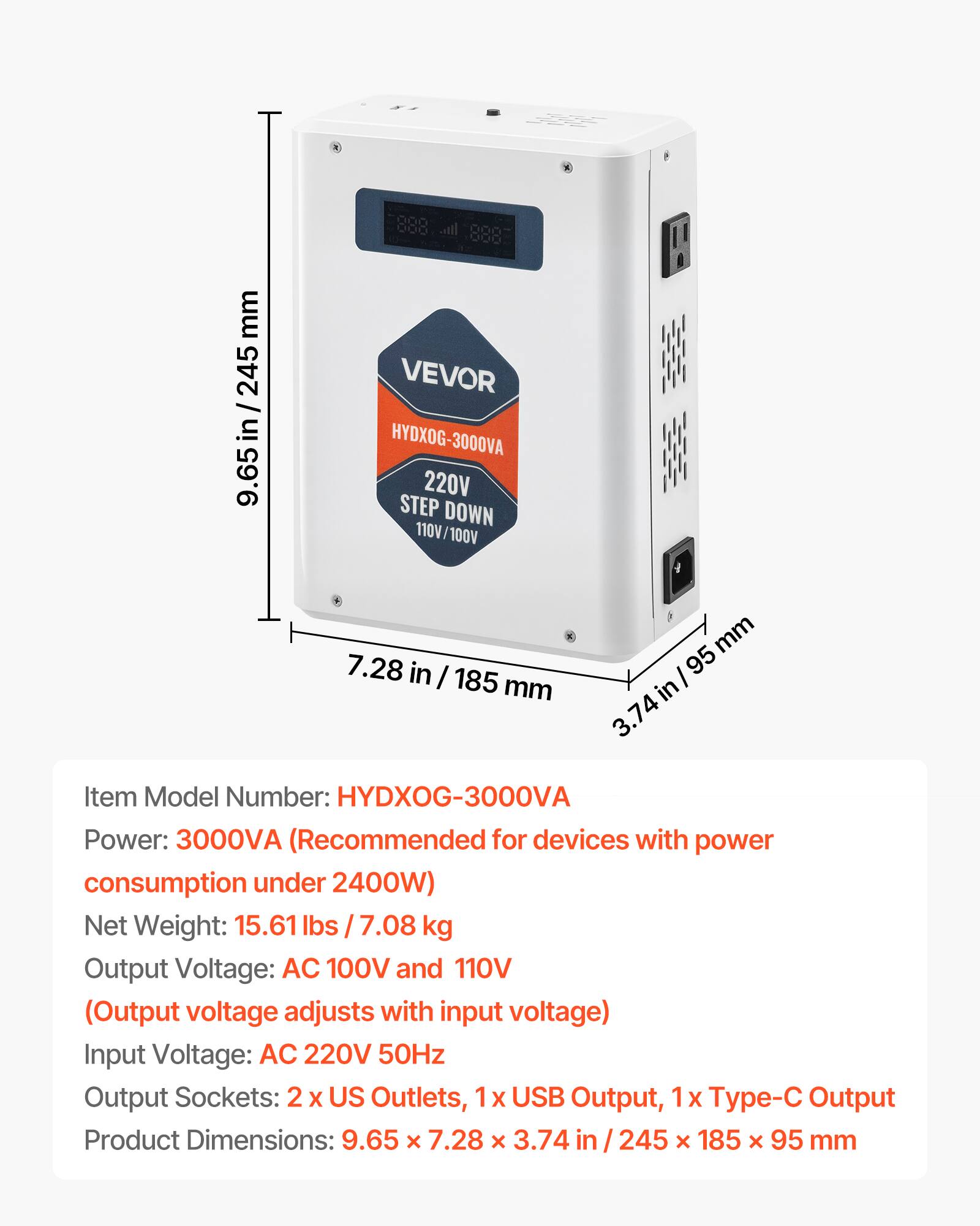 mm 245 9.65 in / 245 9.65  
888 0000 ... VEVOR HYDXOG-3000VA 220V STEP DOWN 110V/100V 7.28 in / 185 mm  
mm 95 in 3.74  
Item Model Number: HYDXOG-3000VA  
Power: 3000VA (Recommended for devices with power consumption under 2400W)  
Net Weight: 15.61 lbs 7.08 kg  
Output Voltage: AC 100V and 110V (Output voltage adjusts with input voltage)  
Input Voltage: AC 220V 50Hz  
Output Sockets: 2 US Outlets, 1x USB Output, 1x - Output  
Product Dimensions: 9.65 X 7.28 X 3.74 in 245 X 185 X 95 mm