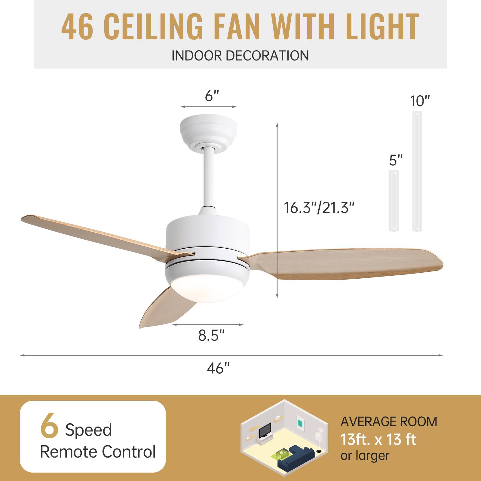 46 CEILING FAN WITH LIGHT  
INDOOR DECORATION  

6"  
10"  
5"  
16.3"/21.3"  
8.5"  
46"  

6 Speed Remote Control  

AVERAGE ROOM  
13ft. x 13 ft or larger