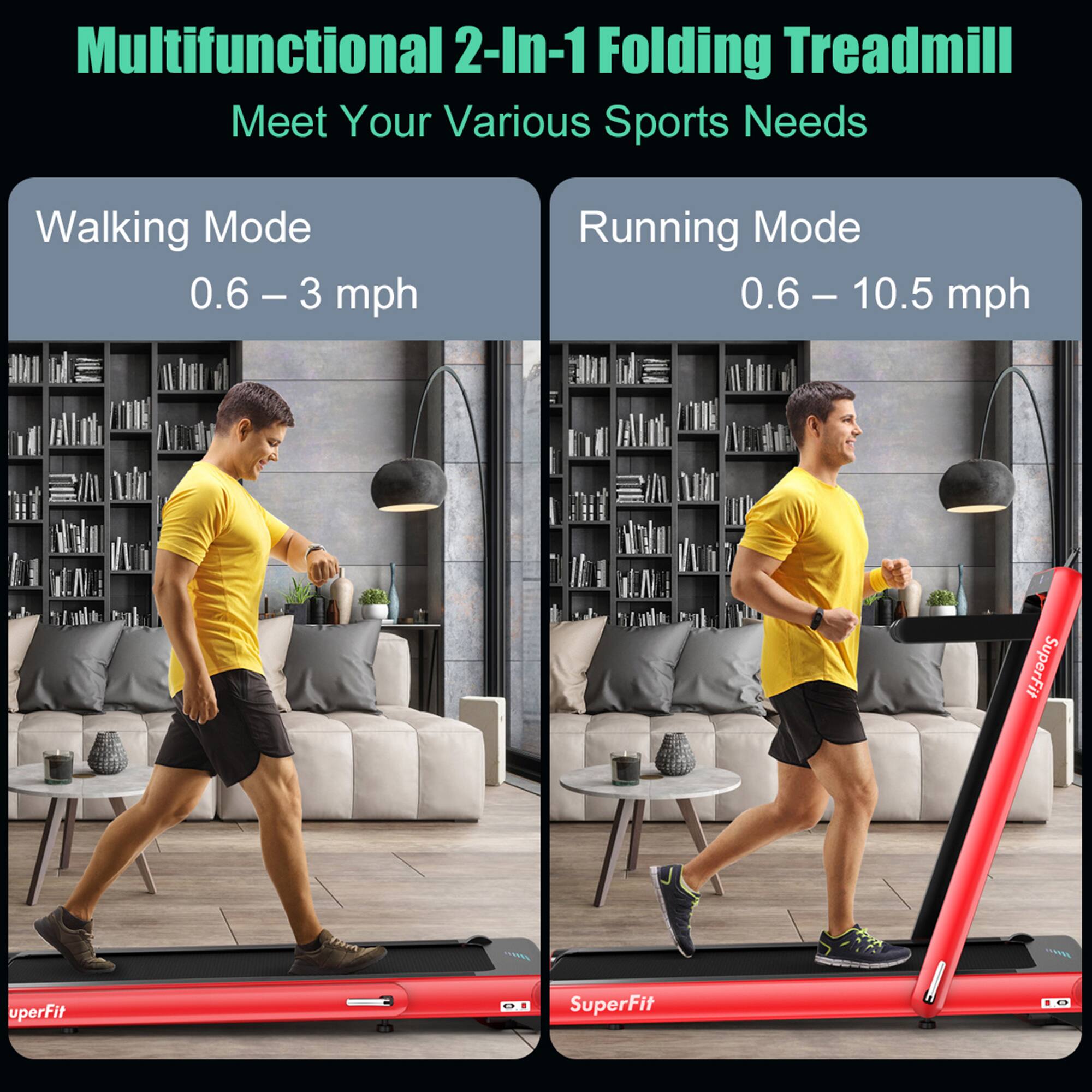 Multifunctional 2-In-1 Folding Treadmill  
Meet Your Various Sports Needs  

Walking Mode  
0.6 – 3 mph  

Running Mode  
0.6 – 10.5 mph  

SuperFit