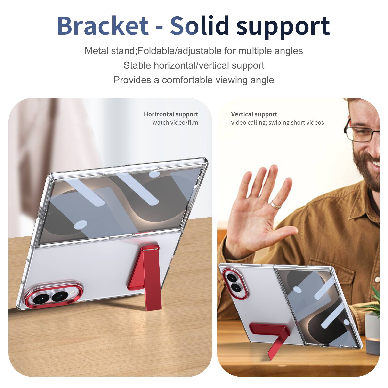 Bracket - Solid support

Metal stand; Foldable/adjustable for multiple angles
Stable horizontal/vertical support
Provides a comfortable viewing angle

Horizontal support
watch video/film

Vertical support
video calling; swiping short videos