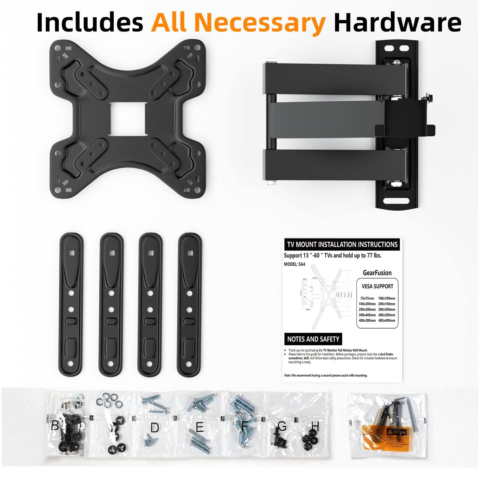 Includes All Necessary Hardware

TV MOUNT INSTALLATION INSTRUCTIONS  
Support 13" - 60" TVs and hold up to 77 lbs  
MODEL: S44  

GearFusion  
VESA SUPPORT  
75x75mm  
100x100mm  
200x200mm  
300x300mm  
400x400mm  

NOTES AND SAFETY  
- Thank you for purchasing the TV Mount Full Wall Mount.  
- Please refer to the guide for installation. Before beginning, ensure all parts are included.  
- We recommend having a second person assist with mounting.  

A  
B  
C  
D  
E  
F  
G  
H