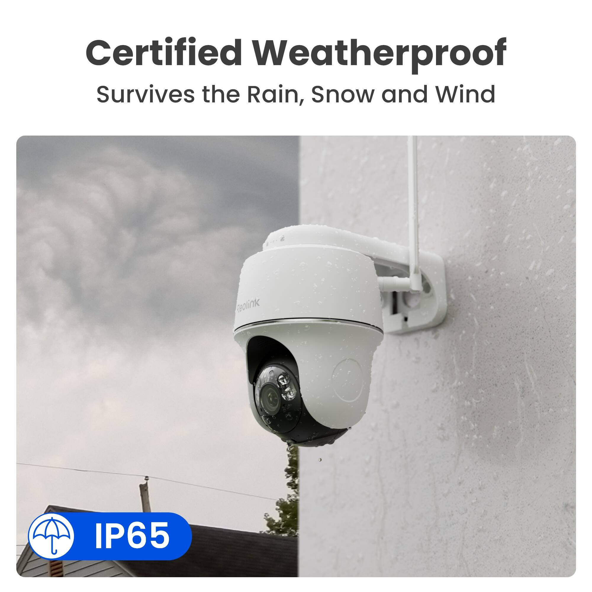 Certified Weatherproof  
Survives the Rain, Snow and Wind  

Reolink  

IP65