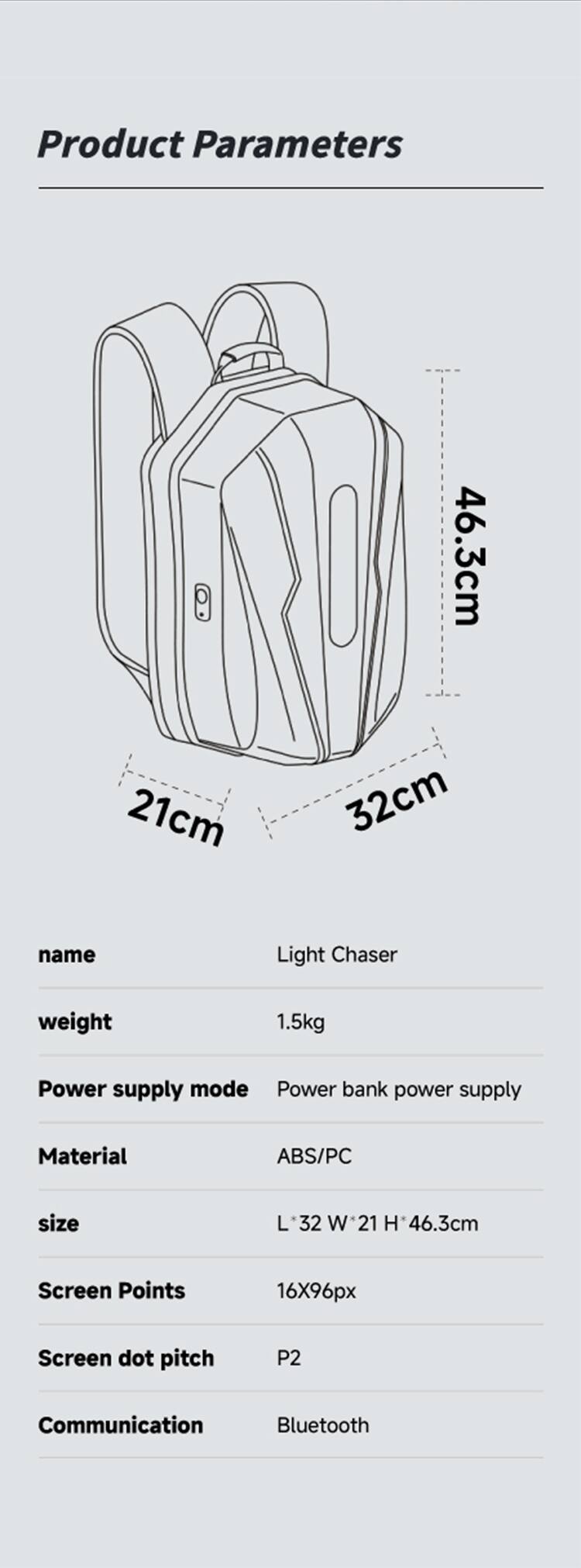 Product Parameters

- 46.3cm
- 21cm
- 32cm

name: Light Chaser

weight: 1.5kg

Power supply mode: Power bank power supply

Material: ABS/PC

size: L*32 W*21 H*46.3cm

Screen Points: 16X96px

Screen dot pitch: P2

Communication: Bluetooth