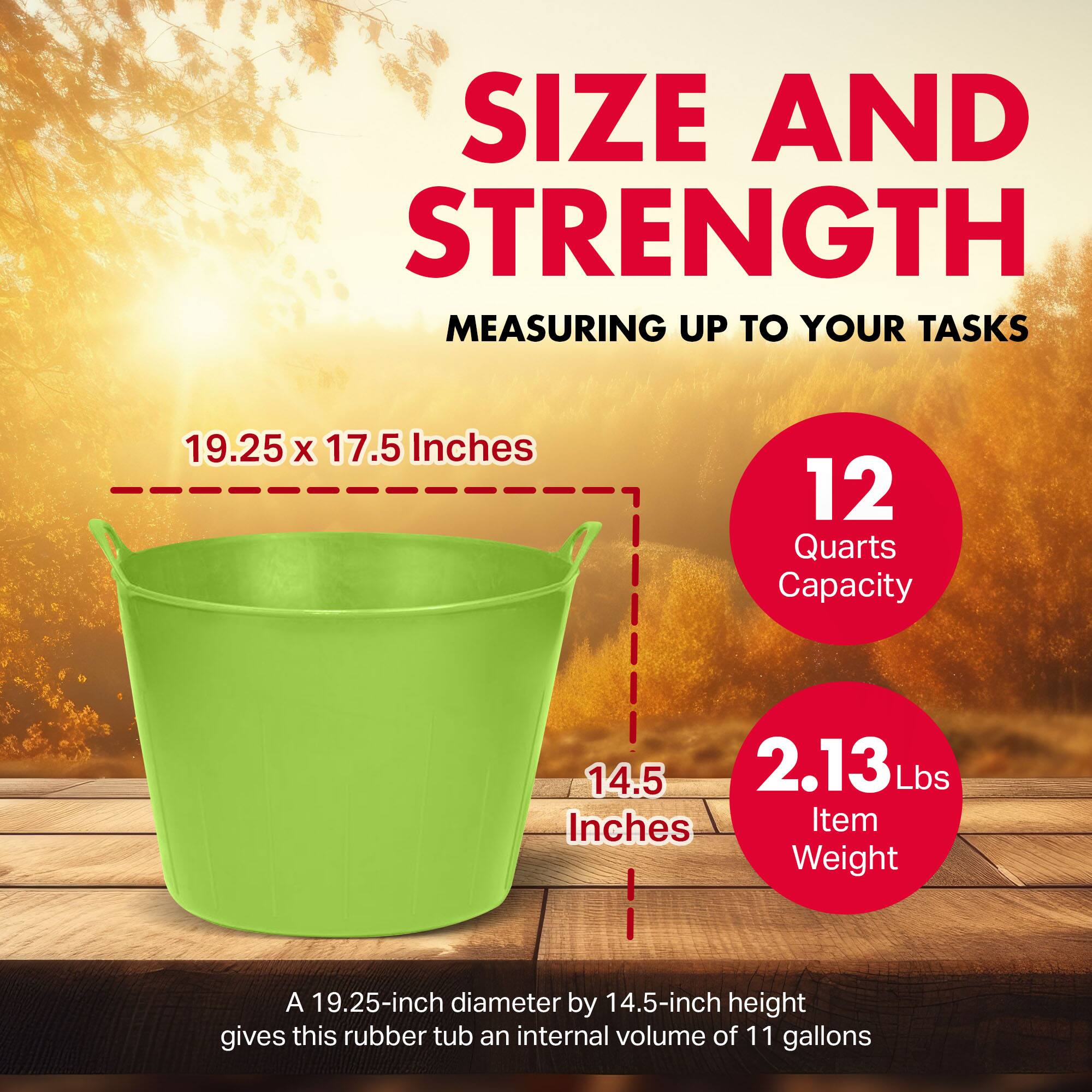 SIZE AND STRENGTH  
MEASURING UP TO YOUR TASKS  

19.25 x 17.5 Inches  
12 Quarts Capacity  

14.5 Inches  
2.13 Lbs Item Weight  

A 19.25-inch diameter by 14.5-inch height gives this rubber tub an internal volume of 11 gallons