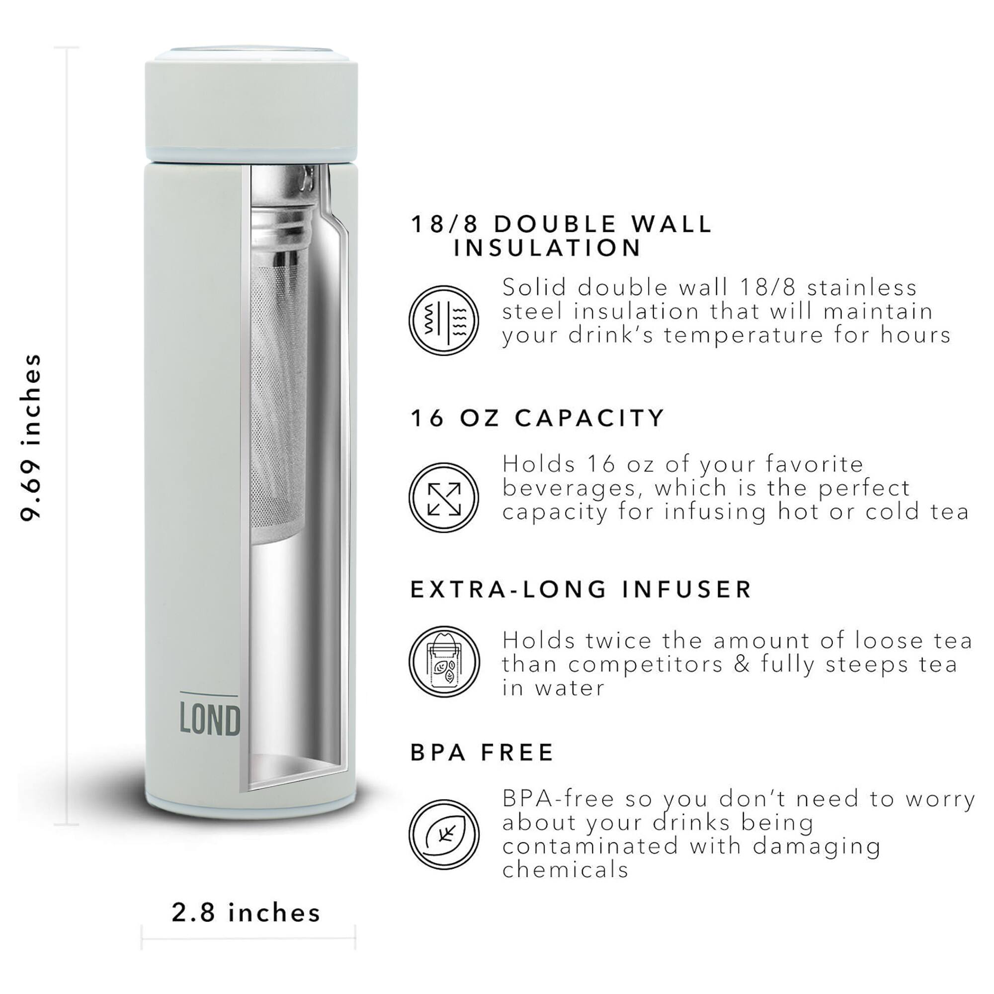 18/8 DOUBLE WALL INSULATION 9.69 inches Solid double wall 18/8 stainless steel insulation that will maintain your drink's temperature for hours 16 OZ CAPACITY Holds 16 oz of your favorite beverages, which is the perfect capacity for infusing hot or cold tea EXTRA-LONG INFUSER LOND Holds twice the amount of loose tea than competitors & fully steeps tea in water BPA FREE BPA-free so you don't need to worry about your drinks being contaminated with damaging chemicals 2.8 inches