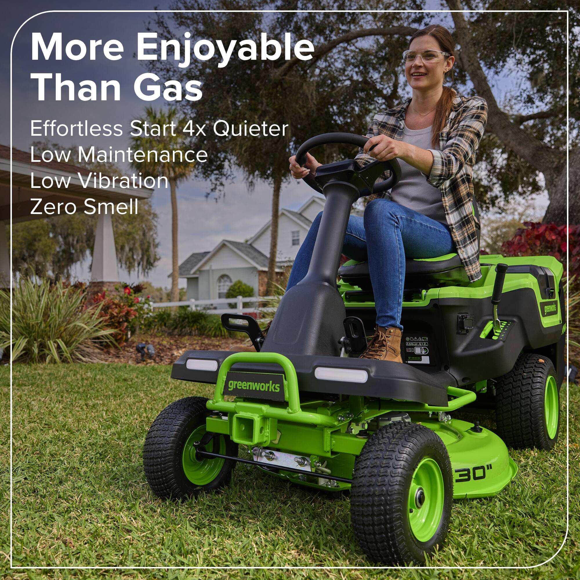 More Enjoyable Than Gas  
Effortless Start 4x Quieter  
Low Maintenance  
Low Vibration  
Zero Smell  

greenworks 30"