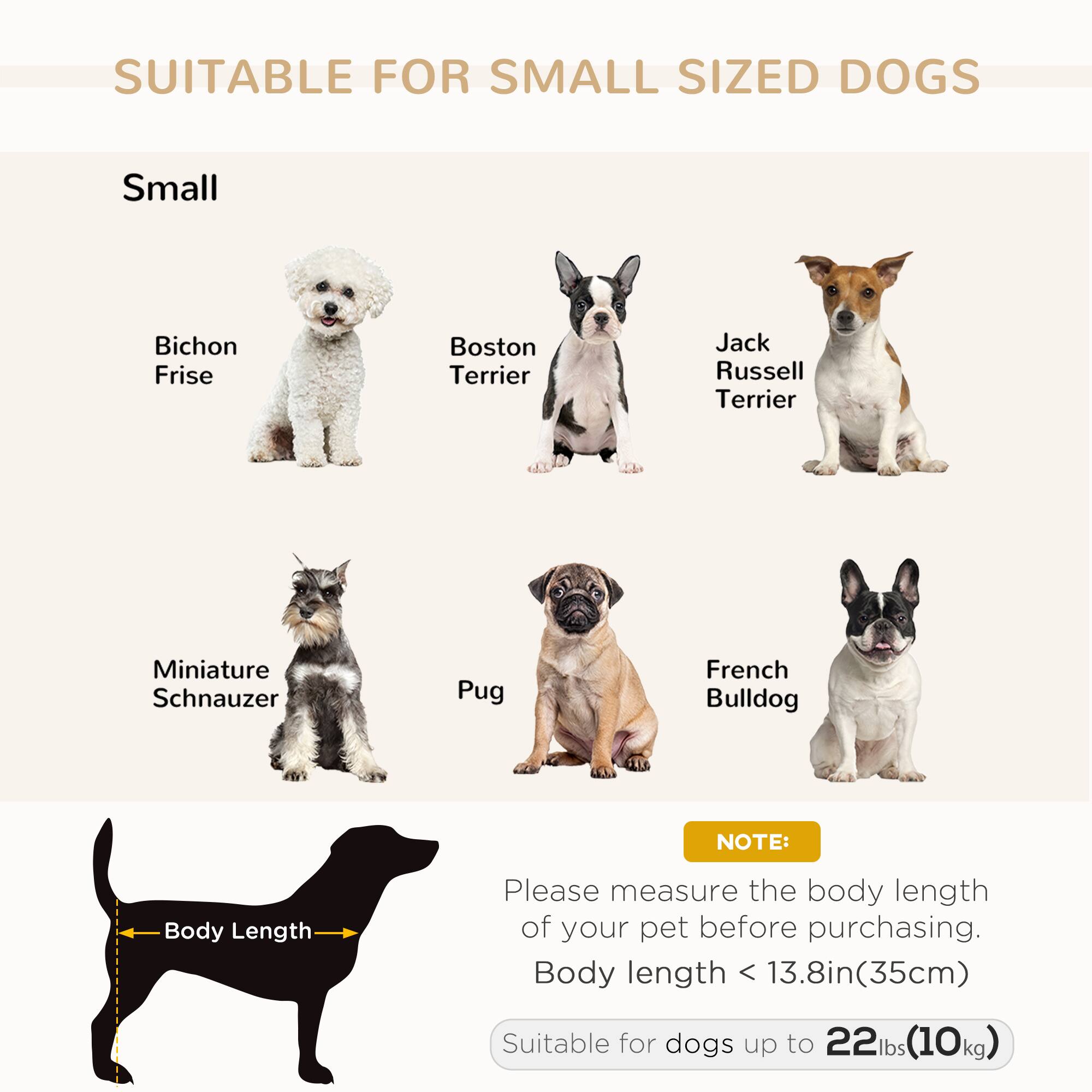 SUITABLE FOR SMALL SIZED DOGS

Small

- Bichon Frise
- Boston Terrier
- Jack Russell Terrier
- Miniature Schnauzer
- Pug
- French Bulldog

NOTE:
Please measure the body length of your pet before purchasing.
Body length < 13.8in (35cm)

Suitable for dogs up to 22lbs (10kg)