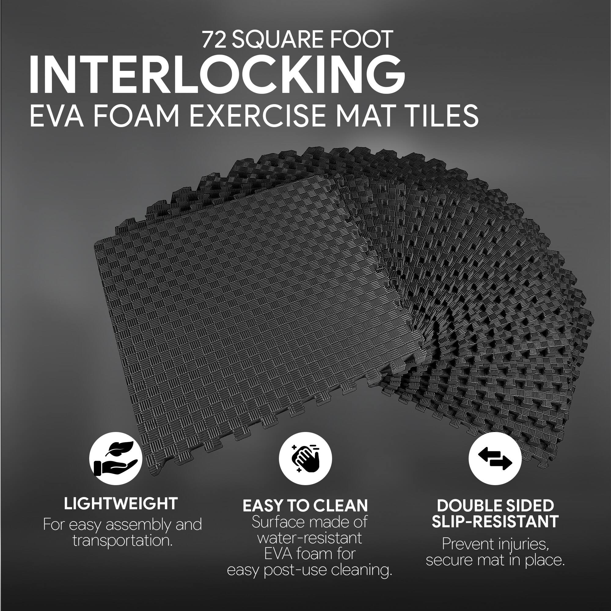 72 SQUARE FOOT INTERLOCKING EVA FOAM EXERCISE MAT TILES

- LIGHTWEIGHT
  For easy assembly and transportation.

- EASY TO CLEAN
  Surface made of water-resistant EVA foam for easy post-use cleaning.

- DOUBLE SIDED SLIP-RESISTANT
  Prevent injuries, secure mat in place.